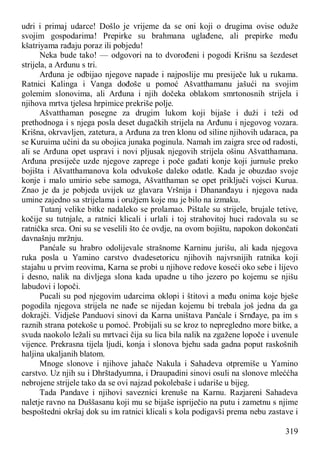 319
udri i primaj udarce! Došlo je vrijeme da se oni koji o drugima ovise oduže
svojim gospodarima! Prepirke su brahmana uglađene, ali prepirke među
kšatriyama rađaju poraz ili pobjedu!
Neka bude tako! — odgovori na to dvorođeni i pogodi Krišnu sa šezdeset
strijela, a Arđunu s tri.
Arđuna je odbijao njegove napade i najposlije mu presiječe luk u rukama.
Ratnici Kalinga i Vanga dođoše u pomoć Ašvatthamanu jašući na svojim
golemim slonovima, ali Arđuna i njih dočeka oblakom smrtonosnih strijela i
njihova mrtva tjelesa hrpimice prekriše polje.
Ašvatthaman posegne za drugim lukom koji bijaše i duži i teži od
prethodnoga i s njega posla deset dugačkih strijela na Arđunu i njegovog vozara.
Krišna, okrvavljen, zatetura, a Arđuna za tren klonu od siline njihovih udaraca, pa
se Kuruima učini da su obojica junaka poginula. Namah im zaigra srce od radosti,
ali se Arđuna opet uspravi i novi pljusak njegovih strijela ošinu Ašvatthamana.
Arđuna presiječe uzde njegove zaprege i poče gađati konje koji jurnuše preko
bojišta i Ašvatthamanova kola odvukoše daleko odatle. Kada je obuzdao svoje
konje i malo umirio sebe samoga, Ašvatthaman se opet priključi vojsci Kurua.
Znao je da je pobjeda uvijek uz glavara Vršnija i Dhananđayu i njegova nada
umine zajedno sa strijelama i oružjem koje mu je bilo na izmaku.
Tutanj velike bitke nadaleko se prolamao. Pištale su strijele, brujale tetive,
kočije su tutnjale, a ratnici klicali i urlali i toj strahovitoj huci radovala su se
ratnička srca. Oni su se veselili što će ovdje, na ovom bojištu, napokon dokončati
davnašnju mržnju.
Panćale su hrabro odolijevale strašnome Karninu jurišu, ali kada njegova
ruka posla u Yamino carstvo dvadesetoricu njihovih najvrsnijih ratnika koji
stajahu u prvim reovima, Karna se probi u njihove redove koseći oko sebe i lijevo
i desno, nalik na divljega slona kada upadne u tiho jezero po kojemu se njišu
labudovi i lopoči.
Pucali su pod njegovim udarcima oklopi i štitovi a među onima koje bješe
pogodila njegova strijela ne nađe se nijedan kojemu bi trebala još jedna da ga
dokrajči. Vidješe Panduovi sinovi da Karna uništava Panćale i Srnđaye, pa im s
raznih strana potekoše u pomoć. Probijali su se kroz to nepregledno more bitke, a
svuda naokolo ležali su mrtvaci čija su lica bila nalik na zgažene lopoče i uvenule
vijence. Prekrasna tijela ljudi, konja i slonova bjehu sada gadna poput raskošnih
haljina ukaljanih blatom.
Mnoge slonove i njihove jahače Nakula i Sahadeva otpremiše u Yamino
carstvo. Uz njih su i Dhrštadyumna, i Draupadini sinovi osuli na slonove mleććha
nebrojene strijele tako da se ovi najzad pokolebaše i udariše u bijeg.
Tada Pandave i njihovi saveznici krenuše na Karnu. Razjareni Sahadeva
naletje ravno na Duššasanu koji mu se bijaše ispriječio na putu i zametnu s njime
bespoštedni okršaj dok su im ratnici klicali s kola podigavši prema nebu zastave i
 