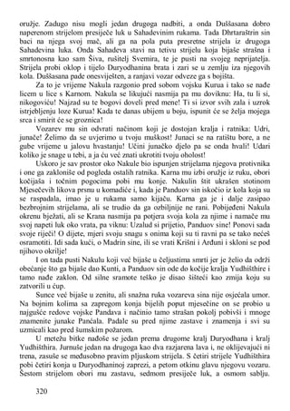 320
oružje. Zadugo nisu mogli jedan drugoga nadbiti, a onda Duššasana dobro
naperenom strijelom presiječe luk u Sahadevinim rukama. Tada Dhrtaraštrin sin
baci na njega svoj mač, ali ga na pola puta presretne strijela iz drugoga
Sahadevina luka. Onda Sahadeva stavi na tetivu strijelu koja bijaše strašna i
smrtonosna kao sam Šiva, rušitelj Svemira, te je pusti na svojeg neprijatelja.
Strijela probi oklop i tijelo Duryodhanina brata i zari se u zemlju iza njegovih
kola. Duššasana pade onesviješten, a ranjavi vozar odveze ga s bojišta.
Za to je vrijeme Nakula razgonio pred sobom vojsku Kurua i tako se nađe
licem u lice s Karnom. Nakula se likujući nasmija pa mu doviknu: Ha, tu li si,
nikogoviću! Najzad su te bogovi doveli pred mene! Ti si izvor svih zala i uzrok
istrjebljenju loze Kurua! Kada te danas ubijem u boju, ispunit će se želja mojega
srca i smirit će se groznica!
Vozarev mu sin odvrati načinom koji je dostojan kralja i ratnika: Udri,
junače! Želimo da se uvjerimo u tvoju muškost! Junaci se na ratištu bore, a ne
gube vrijeme u jalovu hvastanju! Učini junačko djelo pa se onda hvali! Udari
koliko je snage u tebi, a ja ću već znati ukrotiti tvoju oholost!
Uskoro je sav prostor oko Nakule bio ispunjen strijelama njegova protivnika
i one ga zakloniše od pogleda ostalih ratnika. Karna mu izbi oružje iz ruku, obori
kočijaša i točnim pogocima pobi mu konje. Nakulin štit ukrašen stotinom
Mjesečevih likova prsnu u komadiće i, kada je Panduov sin iskočio iz kola koja su
se raspadala, imao je u rukama samo kijaču. Karna ga je i dalje zasipao
bezbrojnim strijelama, ali se trudio da ga ozbiljnije ne rani. Pobijeđeni Nakula
okrenu bježati, ali se Krana nasmija pa potjera svoja kola za njime i namače mu
svoj napeti luk oko vrata, pa viknu: Uzalud si prijetio, Panduov sine! Ponovi sada
svoje riječi! O dijete, mjeri svoju snagu s onima koji su ti ravni pa se tako nećeš
osramotiti. Idi sada kući, o Madrin sine, ili se vrati Krišni i Arđuni i skloni se pod
njihovo okrilje!
I on tada pusti Nakulu koji već bijaše u čeljustima smrti jer je želio da održi
obećanje što ga bijaše dao Kunti, a Panduov sin ode do kočije kralja Yudhišthire i
tamo nađe zaklon. Od silne sramote teško je disao šišteći kao zmija koju su
zatvorili u ćup.
Sunce već bijaše u zenitu, ali snažna ruka vozareva sina nije osjećala umor.
Na bojnim kolima sa zapregom konja bijelih poput mjesečine on se probio u
najgušće redove vojske Pandava i načinio tamo strašan pokolj pobivši i mnoge
znamenite junake Panćala. Padale su pred njime zastave i znamenja i svi su
uzmicali kao pred šumskim požarom.
U metežu bitke nađoše se jedan prema drugome kralj Duryodhana i kralj
Yudhišthira. Jurnuše jedan na drugoga kao dva razjarena lava i, ne oklijevajući ni
trena, zasuše se međusobno pravim pljuskom strijela. S četiri strijele Yudhišthira
pobi četiri konja u Duryodhaninoj zaprezi, a petom otkinu glavu njegovu vozaru.
Šestom strijelom obori mu zastavu, sedmom presiječe luk, a osmom sablju.
 