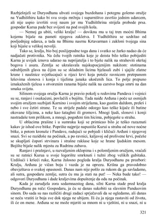 321
Razbješnjeli se Duryodhana uhvati svojega buzdohana i potegnu golemo oružje
na Yudhišthiru kako bi svu svoju mržnju i suparništvo završio jednim udarcem,
ali nije uspio izvršiti svoj naum jer mu Yudhišthrina strijela probode prsa.
gospodar Kurua pade bez svijesti na pod svojih kola.
— Nemoj ga ubiti, veliki kralju! — doviknu mu u taj tren moćni Bhima
kojemu bijaše na pameti njegova zakletva. I Yudhišthira se uzdržao od
posljednjeg udarca, a tada na Bhimu nasrnu Krtavarman i zakloni tvojega sina
koji bijaše u velikoj nevolji.
Tako se, kralju, bio boj poslijepodne toga dana i svatko se žarko nadao da će
nadjačati protivnika. Na čelu tvojih ratnika koje je doista bilo teško pobijediti
Karna je uvijek iznova udarao na neprijatelja i to bješe nalik na strahoviti okršaj
bogova i asura. Zemlja se ukrašavala najskupocjenijim nakitom: stotinama
odrubljenih glava na čijim su se skladnim licima bjelasali zubi i sjajile zlatne
krune i naušnice svjetlucajući u rijeci krvi koja poteče ravnicom pretrpanom
leševima slonova i konja i tijelima junaka ukočenih lica. To polje prepuno
iznakaženih tjelesa s otvorenim ranama bijaše nalik na carstvo boga smrti na dan
smaka svijeta.
Silinom svojega oružja Karna je pravio pokolj u redovima Pandava i vojnici
su se, ranjavi i osakaćeni, povlačili s bojišta. Tada naiđe Arđuna i poče uz osmijeh
svojim oružjem suzbijati Karnino i svojim strijelama, kao gustim daždom, prekri i
nebo i sve četiri strane. Te su strijele padale odozgo kao teške kijače ili batine
okovane šiljcima, a neke kao šataghni ili gromovi. Mnogi ljudi, slonovi i konji
nastradaše tom prilikom, a mnogi, pogođeni tim hicima, pobjegoše u strahu.
U oblacima prašine i u sumraku koji se primicao bilo je teško razaznati
kakav je ishod ove bitke. Poprište najprije napustiše Kurui u strahu od nove noćne
bitke, a potom krenuše i Pandave, radujući se pobjedi i kličući Arđuni i njegovoj
snazi. Svi se raziđoše na počinak, a po ravnici, kaljavoj od prolivene krvi, počeše
se skupljati čopori strvinara i strašne rakšase koje se hrane ljudskim mesom.
Bojište bijaše nalik mjestu za Rudrinu zabavu.
Ranjavi i prašnjavi, u razvaljenim oklopima i s polomljenim oružjem, vraćali
su se ratnici Kurua u svoje logorište smrknuti i tužni zbog velikih gubitaka.
Uzdišući i kršeći ruke, Karna žalosno pogleda kralja Duryodhanu pa prozbori:
Kralju, Arđuna je vičan boju i vazda je na oprezu. Krišna ga pravodobno
obavještava o svakoj opasnosti. Danas nam nije pošlo za rukom da ga savladamo,
ali sutra, gospodaru zemlje, sutra ću mu ja stati na put! — Neka bude tako! —
odgovori Duryodhana i dade kraljevima dopuštenje da odu na počinak.
Kada je zarudjela zora sedamnaestog dana, silni Karna stade pred kralja
Duryodhanu pa reče: Gospodaru, ja ću se danas sukobiti sa slavnim Panduovim
sinom. Do sada su nas različiti drugi zadaci sprječavali da se ogledamo, ali danas
se neću vratiti iz boja sve dok njega ne ubijem. Ili ću ja njega rastaviti od života,
ili će on mene. Arđuna se ne može mjeriti sa mnom ni u vještini, ni u snazi, ni u
 