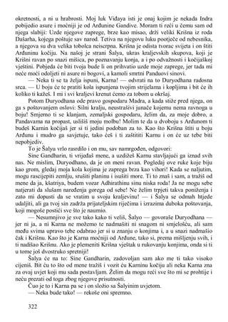 322
okretnosti, a ni u hrabrosti. Moj luk Viđaya isti je onaj kojim je nekada Indra
pobijedio asure i moćniji je od Arđunine Gandive. Moram ti reći u čemu sam od
njega slabiji: Uzde njegove zaprege, brze kao misao, drži veliki Krišna iz roda
Dašarha, kojega poštuje sav narod. Tetiva na njegovu luku pootječe od nebesnika,
a njegova su dva velika tobolca neiscrpna. Krišna je odista tvorac svijeta i on štiti
Arđuninu kočiju. Na našoj je strani Šalya, ukras kraljevskih skupova, koji je
Krišni ravan po snazi mišica, po poznavanju konja, a i po odvažnosti i kočijaškoj
vještini. Pobjeda će biti tvoja bude li on prihvatio uzde moje zaprege, jer tada mi
neće moći odoljeti ni asure ni bogovi, a kamoli smrtni Panduovi sinovi.
— Neka ti se ta želja ispuni, Karna! — odvrati na to Duryodhana radosna
srca. — U boju će te pratiti kola ispunjena tvojim strijelama i kopljima i bit će ih
koliko ti kažeš. I mi i svi kraljevi krenut ćemo za tobom u okršaj.
Potom Duryodhana ode pravo gospodaru Madra, a kada stiže pred njega, on
ga s poštovanjem oslovi: Silni kralju, neustrašivi junače kojemu nema ravnoga u
boju! Smjerno ti se klanjam, zemaljski gospodaru, želim da, za moje dobro, a
Pandavama na propast, uslišiš moju molbu! Molim te da u dvoboju s Arđunom ti
budeš Karnin kočijaš jer si ti jedini podoban za to. Kao što Krišna štiti u boju
Arđunu i mudro ga savjetuje, tako ćeš i ti zaštititi Karnu i on će uz tebe biti
nepobjediv.
To je Šalyu vrlo rasrdilo i on mu, sav namrgođen, odgovori:
Sine Gandharin, ti vrijeđaš mene, a uzdižeš Karnu stavljajući ga iznad svih
nas. Ne mislim, Duryodhano, da je on meni ravan. Pogledaj ove ruke koje biju
kao grom, gledaj moja kola kojima je zaprega brza kao vihori! Kada se naljutim,
mogu rascijepiti zemlju, srušiti planinu i isušiti more. Ti to znaš i sam, a tražiš od
mene da ja, kšatriya, budem vozar Adhirathinu sinu niska roda! Ja ne mogu sebe
natjerati da slušam naređenja gorega od sebe! Ne želim trpjeti takva poniženja i
zato mi dopusti da se vratim u svoju kraljevinu! — i Šalya se odmah htjede
udaljiti, ali ga tvoj sin zadrža prijateljskim riječima i izrazima duboka poštovanja,
koji mogoše postići sve što je naumio.
— Nesumnjivo je sve tako kako ti veliš, Šalyo — govoraše Duryodhana —
jer ni ja, a ni Karna ne možemo te nadmašiti ni snagom ni smjelošću, ali sam
među svima upravo tebe odabrao jer si u znanju o konjima i, a u snazi nadmašio
čak i Krišnu. Kao što je Karna moćniji od Arđune, tako si, prema mišljenju svih, i
ti nadišao Krišnu. Ako je plemeniti Krišna vještak u rukovanju konjima, onda si ti
u tome još dvostruko spretniji!
Šalya će na to: Sine Gandharin, zadovoljan sam ako me ti tako visoko
cijeniš. Bit ću to što od mene tražiš i vozit ću Karninu kočiju ali neka Karna zna
za ovaj uvjet koji mu sada postavljam. Želim da mogu reći sve što mi se prohtije i
neću prezati od toga zbog njegove prisutnosti.
Čuo je to i Karna pa se i on složio sa Šalyinim uvjetom.
— Neka bude tako! — rekoše oni spremno.
 
