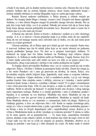 324
a bude li mu malo, još ću dodati stotinu krava i stotinu sela. Onome tko mi u boju
pokaže Arđunu dat ću stotinu hiljada slonova, deset tisuća odabranih konja i
stotinu mladih robinjica iz zemlje Magadhe, koje su vješte pjevanju i plesu.
Ratnici Kurua radosno uskliknuše, a Šalya prasnu u zloban smijeh pa
dobaci: Ne rasipaj uludo blago i imanje, vozarev sine! Zacijelo ćeš danas ugledati
Arđunu, a s tim silnim blagom mogao bi prirediti mnoge žrtvene obrede. Što se
pak tiče tvoje lude želje, sve ti je uzalud. Nikada još nismo čuli da je lisica koju
kralj šume daruje mesom pobijedila krvožedna lava. Razmisli malo o tome što ti
kažem ako ti je iole stalo do života!
A Karna mu odvrati: Želim se boriti s Arđunom i uzdam se u silu vlastitoga
oružja. A ti, ti si zlotvor s licem prijatelja kada ti je toliko stalo da me zaplašiš!
Znaj da me od mojega nauma neće odvratiti čak ni Indra, sve da sad stane pred
mene sa svojim gromom!
I Karna umuknu, ali se Šalya opet javi želeći ga još više razjariti: Sutin sine,
ti izazivaš Arđunu kao što bi mladi jelen koji se ne može skrasiti na jednome
mjestu podbadao ljutoga lava. Ne žuri se u propast izazivajući Arđunu. Ti
krekećeš na njega kao što žabac krekeće na Parđanyu koji izlijeva olujne
pljuskove. A Arđuna je među ljudima nalik na Parđanyu. Čagalj, Karno, koji živi
u šumi među zečevima sam sebi naliči na lava sve dok se ne pojavi pravi lav.
Bezumniče, zbog svoje pakosti i mržnje ti me stalno podsjećaš na čaglja!
Ta koplja ukora povrijediše Radhina sina i on se veoma rasrdi pa mu ovako
odgovori: Šalyo, i Krišnu i Arđunu ja poznajem bolje od tebe. Znam što mogu ja,
a što može Panduov sin i zato ga pozivam na dvoboj. Ja imam, Šalyo, ovu
krvožednu strijelu oštrih čeljusti koja, Ijepokrila, stoji sama u svojemu tobolcu.
Dobro je nauljena i lijepo okićena, a leži u sandalovu prahu, i ja je već mnoge
godine častim. Ima zmijsku narav i obličje, otrovna je i žestoka, i može pobiti
mnoštvo ljudi, konja i slonova, a probija i oklope i kosti! Ti si glup i zlonamjeran
i nisi vičan pravome boju. Ubit ću onu dvojicu, a onda ću ubiti i tebe i svu tvoju
rodbinu. Strah te uhvatio pa buncaš! A možda hvališ onu dvojicu i zbog nekoga
meni nepoznata razloga. Rođen si u zemlji grješnika i zato si zlodušan, podao i
bijedan, ti si sramota za sve kšatriye. Madrake nas mrze. Madraka ne zna za
prijateljstvo i ono što govori čista je podmuklost. Madraka je najniži od ljudi.
Žene Madraka druže se i sa znanima i s neznanima, kako im drago. Njihovo je
vladanje grješno, a žive na mljevenu žitu i riži. Kada se napiju žestokoga pića,
smiju se i viču u svojim domovima, a jedu i govedinu. Pjevaju neskladne pjesme i
ne biraju s kim će živjeti dopuštajući sebi i najslobodnije izraze. Kakva je to
vrlina u Madrakama kada su drski i predaju se svakome poroku? S njima se nitko
ne bi smio spariti, ali ni prijateljevati. — Te žene koje, omamljene žestokim
pićem, skidaju svoju odjeću i plešu, te žene kojima nije stalo do toga s kim će leći
i koje rade sve što im se svidi ne znajući za granice, Madrako, društvo su iz
kojega je potekla i ona koja je i tebe donijela na svijet. Pa kako onda ti možeš
 