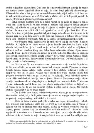 325
suditi o ljudskim dužnostima? Čuli smo da je najsvetija dužnost kšatrije da padne
na zemlju časno izgubivši život u boju. Ja sam dragi prijatelj bistroumnoga
Dhrtaraštrina sina, a i stoga da se sam ne bih osramotio, ti još uvijek živiš i možeš
to zahvaliti tim trima razlozima! Gospodaru Madre, ako sebi dopustiš još takvih
riječi, zdrobit ću ti glavu svojim buzdohanom!
Šalya sasluša Radhina sina koji bješe raspaljen od želje da krene u boj, a
onda mu stane kazivati: Ja sam rođen u narodu koji održava velike žrtvene
obrede, koji nikada ne odstupa iz boja i kojemu su kraljevi poškropljeni svetom
vodom. Ja sam odan vrlini, ali ti mi izgledaš kao da si opijen žestokim pićem.
Zato ću u ime prijateljstva pokušati izliječiti tvoju zabludjelost i opijenost. Ja ti
moram reći što je za tebe dobro, a što loše, jer poznajem i dobro i zlo, a vozim
tvoja kola i moram ti biti blizak. Zato ću ti, Karno, ispričati jednu pripovijest:
— Na drugome kraju oceana živio je neki vaišya koji je imao žita i blaga u
izobilju. A živjela je tu i neka vrana koja se hranila ostacima jela koje su joj
davala vaišyina dobra djeca. Hranili su je medom i kiselim i slatkim mlijekom, i
rižom, i medom i maslom. Zbog tako dobre hrane od ostatka njihova objeda vrana
postade drska i poče prezirati sebi ravne, pa i bolje od sebe. Dogodilo se jednom
da s druge strane mora onamo dolete labudovi koji, poput samog Garude, mogu
letjeti kamo im je volja. Tada vaišyini dječaci rekoše vrani: O nebeski žitelju, ti si
bolja od svih krilatih stvorenja!
— Nerazumna djeca obmanuše vranu i pernato stvorenje pomisli da je istina
to što mu rekoše, jer ni ono nije imalo baš mnogo pameti. Ponosna na svoju
bogatu hranu, vrana uzletje među labudove koji dođoše izdaleka i poče se
raspitivati tko im je vođa. Najzad nađe onoga koji bješe najbolji među tim
pticama neumornih krila pa ga izazove da se ogledaju. Onda labudovi rekoše
vrani: Mi smo labudovi i naš je dom na jezeru Manasa. Možemo preletjeti cijelu
zemlju i svatko nas hvali zbog daljina preko kojih nas nose naša krila. Ti si samo
vrana i kako onda možeš, ludo, izazivati labuda koji prelijeće tolike razdaljine? —
A vrana će na to: Ja ću mu pokazati stotinu i jedan način letenja. Na svakih
stotinu vodana letjet ću na drugi način!
— Čuj Radhin sine, što joj je labud odgovorio: Vrano, ja ne sumnjam da ćeš
ti učiniti što kažeš, ali ja ću letjeti samo na jedan način, a njega znaju sve ptice. Ja
ne poznajem nijedan drugi, a ti leti kako ti se svidi.
— Onda se labud i vrana podigoše u nebo izazivajući jedno drugo. Labud,
koji mogaše stići svakamo kamo mu se prohtije, letio je jednoliko, a vrana je
jezdila nebom na stotinu različitih načina. Labud je velikom brzinom letio na
zapad, prema oceanu koji je obitavalište strašnih makara.3
Ubrzo se strah
ugnijezdi u vranino srce i zamalo se ne onesvijesti kada vidje da više nema
nikakva otoka ni drveta na koje bi mogla sletjeti kada se umori. Labud bješe već
3
Makare su vodena čudovišta. Ime se može odnositi na rječne krokodile ili na morske pse i dupine, no u
pričama i na likovnim prikazima makare izgledaju kao vodena bića iz mašte.
 
