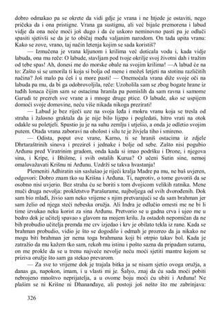 326
dobro odmakao pa se okrete da vidi gdje je vrana i ne htjede je ostaviti, nego
pričeka da i ona pristigne. Vrana ga sustignu, ali već bijaše premorena i labud
vidje da ona neće moći još dugo i da će uskoro neminovno pasti pa je odluči
spasiti sjetivši se da je to običaj među valjanim narodom. On tada upita vranu:
Kako se zove, vrano, taj način letenja kojim se sada koristiš?
— Izmučena je vrana kljunom i krilima već doticala vodu i, kada vidje
labuda, ona mu reče: O labude, stavljam pod tvoje okrilje svoj životni dah i tražim
od tebe spas! Ah, donesi me do morske obale na svojim krilima! —A labud će na
to: Zašto si se umorila ti koja si bolja od mene i možeš letjeti na stotinu različitih
načina? Još malo pa ćeš i u more pasti! — Onemoćala vrana diže svoje oči na
labuda pa mu, da bi ga odobrovoljila, reče: Uzoholila sam se zbog bogate hrane iz
tuđih lonaca čijim sam se ostacima hranila pa pomislih da sam ravna i samome
Garudi te prezreh sve vrane a i mnoge druge ptice. O labude, ako se uspijem
domoći svoje domovine, neću više nikada nikoga prezirati!
— Labud je bez riječi uze na svoja leđa i mokru vranu koja se tresla od
straha i žalosno graktala da je nije bilo lijepo i pogledati, hitro vrati na otok
odakle su poletjeli. Spustio ju je na suhu zemlju i utješio, a onda je odletio svojim
putem. Otada vrana zaboravi na oholost i silu te je živjela tiho i smireno.
— Odista, poput ove vrane, Karno, ti se hraniš ostacima iz zdjele
Dhrtaraštrinih sinova i prezireš i jednake i bolje od sebe. Zašto nisi pogubio
Arđunu pred Viratrinim gradom, onda kada si imao podršku i Drone, i njegova
sina, i Kripe, i Bhišme, i svih ostalih Kurua? O učeni Sutin sine, nemoj
omalovažavati Krišnu ni Arđunu. Uzdrži se takva hvastanja!
Plemeniti Adhiratin sin saslušao je riječi kralja Madre pa mu, ne baš uvjeren,
odgovori: Dobro znam tko su Krišna i Arđuna. Ti, naprotiv, o tome govoriš da se
osobno nisi uvjerio. Bez straha ću se boriti s tom dvojicom velikih ratnika. Mene
muči druga nevolja: prokletstvo Parašurame, najboljega od svih dvorođenih. Dok
sam bio mlađi, živio sam neko vrijeme s njim pretvarajući se da sam brahman jer
sam želio od njega steći nebeska oružja. Ali Indra je odlučio omesti me ne bi li
time izvukao neku korist za sina Arđunu. Pretvorio se u gadna crva i ujeo me u
bedro dok je učitelj spavao s glavom na mojem krilu. Ja ostadoh nepomičan da ne
bih probudio učitelja premda me crv izjedao i krv je obilato tekla iz rane. Kada se
brahman probudio, vidio je što se dogodilo i odmah je prozreo da ja nikako ne
mogu biti brahman jer nema toga brahmana koji bi otrpio takav bol. Kada je
zatražio da mu kažem tko sam, rekoh mu istinu i pošto sazna da pripadam sutama,
on me prokle da se u trenu najveće nevolje neću moći sjetiti mantre kojom se
priziva oružje što sam ga stekao prevarom.
— Za sve to vrijeme dok je trajala bitka ja se nisam sjetio ovoga oružja, a
danas ga, napokon, imam, i u vlasti mi je. Šalyo, znaj da ću sada moći pobiti
nebrojeno mnoštvo neprijatelja, a u ovome boju moći ću ubiti i Arđunu! Ne
plašim se ni Krišne ni Dhananđaye, ali postoji još nešto što me zabrinjava:
 
