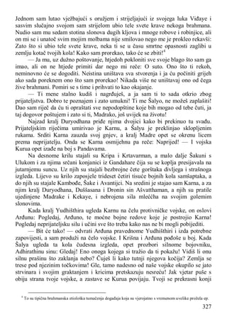 327
Jednom sam lutao vježbajući s oružjem i strijeljajući iz svojega luka Viđaye i
sasvim slučajno svojom sam strijelom ubio tele svete krave nekoga brahmana.
Nudio sam mu sedam stotina slonova dugih kljova i mnoge robove i robinjice, ali
on mi se i unatoč svim mojim molbama nije smilovao nego me je prokleo rekavši:
Zato što si ubio tele svete krave, neka ti se u času smrtne opasnosti zaglibi u
zemlju kotač tvojih kola! Kako sam prorekao, tako će se zbiti!4
— Ja mu, uz dužno poštovanje, htjedoh pokloniti sve svoje blago što sam ga
imao, ali on ne htjede primiti dar nego mi reče: O suto. Ono što ti rekoh,
neminovno će se dogoditi. Neistina uništava sva stvorenja i ja ću počiniti grijeh
ako sada poreknem ono što sam prorekao! Nikada više ne uništavaj ono od čega
žive brahmani. Pomiri se s time i prihvati to kao okajanje.
— Ti mene stalno kudiš i nagrđuješ, a ja sam ti to sada otkrio zbog
prijateljstva. Dobro te poznajem i zato umukni! Ti me Šalyo, ne možeš zaplašiti!
Dao sam riječ da ću ti opraštati sve nepodopštine koje bih mogao od tebe čuti, ja
taj dogovor poštujem i zato si ti, Madrako, još uvijek na životu!
Najzad kralj Duryodhana priđe njima dvojici kako bi prekinuo tu svađu.
Prijateljskim riječima umirivao je Karnu, a Šalyu je preklinjao sklopljenim
rukama. Srditi Karna zauzda svoj gnjev, a kralj Madre opet se okrenu licem
prema neprijatelju. Onda se Karna osmijehnu pa reče: Naprijed! — I vojska
Kurua opet izađe na boj s Pandavama.
Na desnome krilu stajali su Kripa i Krtavarman, a malo dalje Šakuni s
Ulukom i za njima srčani konjanici iz Gandahare čija su se koplja presijavala na
jutarnjemu suncu. Uz njih su stajali bezbrojne čete gorštaka divljega i strašnoga
izgleda. Lijevo su krilo zaposjele trideset četiri tisuće bojnih kola samšaptaka, a
do njih su stajale Kambođe, Šake i Avantijci. Na sredini je stajao sam Karna, a za
njim kralj Duryodhana, Duššasana i Dronin sin Ašvatthaman, a njih su pratile
ujedinjene Madrake i Kekaye, i nebrojena sila mleććha na svojim golemim
slonovima.
Kada kralj Yudhišthira ugleda Karnu na čelu protivničke vojske, on oslovi
Arđunu: Pogledaj, Arđuno, te moćne bojne redove koje je postrojio Karna!
Pogledaj neprijateljsku silu i učini sve što treba kako nas ne bi mogli pobijediti.
— Bit će tako! — odvrati Arđuna pravednome Yudhišthiri i izda potrebne
zapovijesti, a sam produži na čelo vojske. I Krišna i Arđuna pođoše u boj. Kada
Šalya ugleda ta kola čudesna izgleda, opet prozbori silnome bojovniku,
Adhirathinu sinu: Gledaj! Eno onoga kojega si tražio da ti pokažu! Vidiš li onu
silnu prašinu što zaklanja nebo? Čuješ li kako tutnji njegova kočija? Zemlja se
trese pod njezinim točkovima! Gle, tamo nadesno od naše vojske okupilo se jato
strvinara i svojim graktanjem i kricima pretskazuju nesreću! Jak vjetar puše s
obiju strana tvoje vojske, a zastave se Kurua povijaju. Tvoji se prekrasni konji
4
To su tipična brahmanska etiološka tumačenja događaja koja su vjerojatno s vremenom uvelike prožela ep.
 