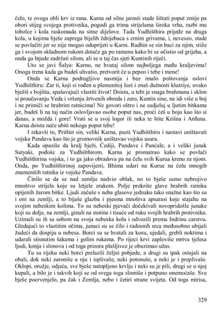 329
čelo, te ovoga obli krv iz rana. Karna od silne jarosti stade šištati poput zmije pa
obori stijeg svojega protivnika, pogodi ga trima strijelama široka vrha, razbi mu
tobolce i kola raskomada na sitne dijelove. Tada Yudhišthira prijeđe na druga
kola, u kojima bješe zaprega bijelih ždrijebaca s crnim grivama, i, neveseo, stade
se povlačiti jer se nije mogao oduprijeti u Karni. Radhin se sin baci za njim, stiže
ga i svojom skladnom rukom dotače ga po ramenu kako bi se očistio od grijeha, a
onda ga htjede zadržati silom, ali se u taj čas sjeti Kuntinih riječi.
Uto se javi Šalya: Karno, ne hvataj silom najboljega među kraljevima!
Onoga trena kada ga budeš uhvatio, pretvorit će u pepeo i tebe i mene!
Onda se Karna podrugljivo nasmija i bez imalo poštovanja oslovi
Yudhišthiru: Zar ti, koji si rođen u plemenitoj lozi i znaš dužnosti kšatriye, ovako
bježiš s bojišta, spašavajući vlastiti život! Doista, u tebi je snaga brahmana i sklon
si proučavanju Veda i vršenju žrtvenih obreda i zato, Kuntin sine, ne idi više u boj
i ne primiči se hrabrim ratnicima! Ne govori oštro i ne sudjeluj u ljutim bitkama
jer, budeš li na taj način oslovljavao osobe poput nas, proći ćeš u boju kao što si
danas, a možda i gore! Vrati se u svoj logor ili neka te štite Krišna i Arđuna.
Karna doista neće ubiti nekoga poput tebe!
I rekavši to, Prithin sin, veliki Karna, pusti Yudhišthiru i nastavi uništavati
vojsku Pandava kao što je gromovnik uništavao vojsku asura.
Kada opaziše da kralj bježi, Ćediji, Pandave i Panćale, a i veliki junak
Satyaki, pođoše za Yudhišthirom. Karna je promatrao kako se povlači
Yudhišthirina vojska, i to ga jako obradova pa na čelu svih Kurua krenu za njom.
Onda, po Yudhišthirinoj zapovijesti, Bhima udari na Kurue na čelu mnogih
znamenitih ratnika iz vojske Pandava.
Činilo se da se nad zemlju nadvio oblak, no to bješe samo nebrojivo
mnoštvo strijela koje su letjele zrakom. Polje prekriše glave hrabrih ratnika
opijenih žarom bitke. Ljudi začuše s neba glasove jednako tako snažne kao što su
i oni na zemlji, a to bijaše glazba i pjesma mnoštva apsarasi koje stajahu na
svojim nebeskim kolima. To su nebeski pjevači dočekivali novopridošle junake
koji su dolje, na zemlji, ginuli na stotine i tisuće od ruku svojih hrabrih protivnika.
Uzimali su ih sa sobom na svoja nebeska kola i odvozili prema Indrinu carstvu.
Gledajući to vlastitim očima, junaci su se čilo i radosnih srca međusobno ubijali
žudeći da dospiju u nebesa. Borci su se hvatali za kosu, ujedali, grebli noktima i
udarali stisnutim šakama i golim rukama. Po rijeci krvi zaploviše mrtva tjelesa
ljudi, konja i slonova i od toga prizora plašljivce je obuzimao užas.
Tu su rijeku neki borci prelazili željni pobjede, a drugi su ipak ostajali na
obali, dok neki zaroniše u nju i isplivaše, neki potonuše, a neki je i preplivaše.
Oklopi, oružje, odjeća, sve bješe natopljeno krvlju i neki su je pili, drugi se u njoj
kupali, a bilo je i takvih koji se od svega toga slomiše i potpuno onemoćaše. Sve
bješe pocrvenjelo, pa čak i Zemlja, nebo i četiri strane svijeta. Od toga mirisa,
 