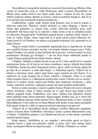 332
Duryodhana je neuspješno pokušavao zaustaviti bjesomučnoga Bhimu. Silna
vojska na slonovima, koju je vodio Duššasana, dođe u pomoć Duryodhani, ali
Bhima jurnu među slonove kao Indra među asure i rastjera ih kao što vjetar
nebom rastjeruje oblake. Bježali su slonovi, nalik na pokretne brjegove, dok im je
iz otvorenih rana načinjenih strijelama kuljala krv.
Yudhišthirina vojska stade bježati pred Karnom koji je pravio pustoš u
njihovim redovima. Pljuskovi strijela dostizali su jedan drugoga i, doista, sa
sutina luka polijetale su strijele koje svojim vrhovima doticahu perje onih
prethodnih. Od hitaca koji su se sudarali u zraku činilo se da se razbuktao požar
na nebesima. Razgnjevljeni Yudhišthira pogodi Karnu s pedeset oštrih strijela, iz
tvoje se vojske, kralju, začuo vapaj dok ju je pred sobom zatirao Dharmin sin.
Tamo kamo bi vrli Panduov sin upirao svoj pogled smjerajući zlo, prolamali su se
redovi Kurua.
Njegove strijele dobro su prorijedile neprijatelja koji je napredovao, ali tada
mu se približi Karna i presiječe mu luk, a tri strijele zabode u njegova prsa. Teško
ranjeni Panduov sin naredi svojem kočijašu da se povuče, a Kurui jurnuše za njim
podvikujući: Hvatajte ga! Hvatajte! — uto im dvije tisuće odabranih junaka iz
vojske Kekaya prepriječiše put štiteći kraljev odstup.
I Nakula i Sahadeva stadoše Karni na put ne bi li tako spasili život svojemu
najstarijemu bratu, ali ih Suryin sin obasu strijelama i nastavi slijediti kola kralja
Yudhišthire. Karna mu obori skupocjenu krunu s glave i pobi mu konje natjeravši
ga tako da se zaustavi, a onda pobi konje i u Nakulinoj zaprezi. Vidjevši da su
obojica u Karninoj vlasti, njihov ujak Šalya osjeti samilost pa reče Karni: Ti si
zaboravio na svoju namjeru da se danas sukobiš s Arđunom. Zašto si se onda
toliko raspalio boreći se s Dharminim kraljevskim sinom. Potrošit ćeš sve oružje i
oklop će ti oslabiti. Kada izađeš pred Parthu tako iznakažen strijelama, s malo
oružja i umornim vozarom i zapregom, postat ćeš samo predmet podsmijeha.
Karna se samo nasmijao i nastavio gađati dvojicu Panduovih sinova mnogim
oštrim strijelama. Onda se Šalya nasmija pa će opet Karni koji bijaše čvrsto
odlučio pogubiti kralja Yudhišthiru: Eno tamo Arđune koji pljuskom strijela
obara najbolje među našim ratnicima! Njega pogubi, Radhin sine, jer ti samo radi
toga Duryodhana iskazuje tolike počasti! Eno i Bhimasene kako se bori s kraljem
Duryodhanom! Učini nešto jer će danas Bhima ubiti kralja svima nama naočigled!
Pođi spasiti kralja jer velika se opasnost nadvila nad njegovom glavom!
Vidjevši da je Duryodhana doista podlegao žesokim Bhiminim napadima,
moćni se Karna okani Yudhišthire i blizanaca i jurnu u pomoć Dhrtaraštrinu sinu,
a Nakula i Yudhišthira popeše se na Sahadevina kola pa se tako utroje i postiđeni
zaputiše prema logoru.
Kada stigoše, Yudhišthira se, sav nagrđen i okrvavljen spusti na ležaj u
svojemu šatoru i, kada mu počupaše strijele iz tijela, reče: Idite natrag, braćo
moja, i pomognite Bhimi na bojnome polju. — I Nakula i Sahadeva se vratiše.
 