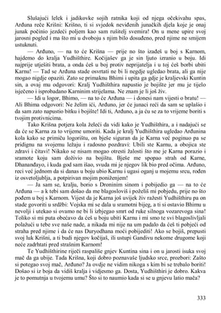 333
Slušajući lelek i jadikovke sojih ratnika koji od njega očekivahu spas,
Arđuna reče Krišni: Krišno, ti si svjedok neviđenih junačkih djela koje je onaj
junak počinio jezdeći poljem kao sam rušitelj svemira! On u mene upire svoj
jarosni pogled i ma što mi u dvoboju s njim bilo dosuđeno, pred njime ne smijem
ustuknuti.
— Arđuno, — na to će Krišna — prije no što izađeš u boj s Karnom,
hajdemo do kralja Yudhišthire. Kočijašev ga je sin ljuto izranio u boju. Idi
najprije utješiti brata, a onda ćeš u boj protiv neprijatelja i u toj ćeš borbi ubiti
Karnu! — Tad se Arđuna stade osvrtati ne bi li negdje ugledao brata, ali ga nije
mogao nigdje opaziti. Zato se primaknu Bhimi i upita ga gdje je kraljevski Kuntin
sin, a ovaj mu odgovori: Kralj Yudhišthira napustio je bojište jer mu je tijelo
isječeno i isprobadano Karninim strijelama. Ne znam je li još živ.
— Idi u logor, Bhimo, — na to će Arđuna — i donesi nam vijesti o bratu! —
Ali Bhima odgovori: Ne želim ići, Arđuno, jer će junaci reći da sam se uplašio i
da sam zato napustio bitku i bojište! Idi ti, Arđuno, a ja ću se za to vrijeme boriti s
tvojim protivnicima.
Tako Krišna potjera kola želeći da vidi kako je Yudhišthira, a i nadajući se
da će se Karna za to vrijeme umoriti. Kada je kralj Yudhišthira ugledao Arđunina
kola kako se primiču logorištu, on bješe siguran da je Karna već poginuo pa se
pridignu na svojemu ležaju i radosno pozdravi: Ubili ste Karnu, a obojica ste
zdravi i čitavi! Nikako se nisam mogao otresti žalosti što me je Karna porazio i
sramote koju sam doživio na bojištu. Bješe me spopao strah od Karne,
Dhananđayo, i kuda god sam išao, svuda mi je njegov lik bio pred očima. Arđuno,
reci već jednom da si danas u boju ubio Karnu i ugasi oganj u mojemu srcu, rođen
iz osvetoljublja, a potpirivan mojim poniženjem!
— Ja sam se, kralju, borio s Droninim sinom i pobijedio ga — na to će
Arđuna — a k tebi sam došao da me blagosloviš i poželiš mi pobjedu, prije no što
pođem u boj s Karnom. Vijest da je Karna još uvijek živ ražesti Yudhišthiru pa on
stade govoriti u srdžbi: Vojska mi se dala u sramotni bijeg, a ti si ostavio Bhimu u
nevolji i utekao si ovamo ne bi li izbjegao smrt od ruke silnoga vozarevoga sina!
Toliko si mi puta obećavo da ćeš u boju ubiti Karnu i mi smo te svi blagoslivljali
polažući u tebe sve naše nade, a nikada mi nije na um padalo da ćeš ti pobjeći od
straha pred njime i da će nas Duryodhana moći pobijediti! Ako se bojiš, prepusti
svoj luk Krišni, a ti budi njegov kočijaš, ili ustupi Gandivu nekome drugome koji
neće zadrhtati pred strašnim Karnom!
Te Yudhišthirine riječi raspališe gnjev Kuntina sina i on u jarosti isuka svoj
mač da ga ubije. Tada Krišna, koji dobro poznavaše ljudsko srce, prozbori: Zašto
si potegao svoj mač, Arđuno? Ja ovdje ne vidim nikoga s kim bi se trebalo boriti!
Došao si iz boja da vidiš kralja i vidjesmo ga. Dosta, Yudhišthiri je dobro. Kakva
je to pomutnja u tvojemu umu? Što si to naumio kada si se u gnjevu latio mača?
 