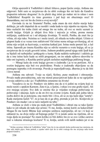 334
Očiju uperenih k Yudhišthiri i dišući šištavo, poput ljutite zmije, Arđuna mu
odgovori: Sebi sam se zavjetovao da ću ubiti svakoga tko mi kaže da Gandivu
prepustim nekome drugome! Ja ću platiti dug istini pa makar mi to rekao i sam
Yudhišthira! Raspršit ću time groznicu i jad koji mi obuzimaju srce! O
Đanarddana, reci mi što da činim u ovoj nevolji?
Govinda će na to: Sramota! Partho, sada znam da nisi služio starije kako
dolikuje, jer sebi dopuštaš da se rasrdiš i onda kada to nije nipošto na mjestu. Nije
lako razlučiti što treba činiti od onoga što ne treba, ali sve se može saznati iz
svetih knjiga. Grijeh je ubijati živa bića i najveća je vrlina, prema momu
mišljenju, uzdržavati se i od ubijanja životinja. Ti misliš, Partho, da znaš što je
vrlina, ali nije tako. Neistina se i može izreći, ali nikada ne treba ubijati. Učinio si
glupost kada si se vezao tom zakletvom! Od istine nema ničega uzvišenijeg, ali ni
istina nije uvijek za kazivanje, a neistina katkad jest. Istina može postati laž, a laž
istina. Isposnik po imenu Kaušika nije se odviše razumio u svete knjige, ali se je
zavjetovao da će uvjek govoriti istinu. Jednom prođoše pored njega neki ljudi koji
su bježali od razbojnika i pobjegoše u šumu. Kada naiđoše razbojnici i zakleše ga
da u ime istine kaže kuda su otišli progonjeni, on im odade njihovo skrovište te
tako oni izginuše, a Kaušika počini grijeh zaslužan najdubljega paklenog kruga.
— Mnogi kažu da svete knjige govore o ćudoređu i ja to ne poričem. Ali u
svetim knjigama nije baš sve predviđeno. Pouke o ćudoređu objavljene su da
pomognu napretku svih stvorenja. Pravda je nepozljeđivanje, dharma je tu da štiti
i čuva narod.
Arđuna mu odvrati: Tvoje su riječi, Krišno, pune mudrosti i oštroumlja.
Prvače među pravednicima, zato me moraš posavjetovati kako da se ne ogriješim
o svoju zakletvu a da i ja i Yudhišthira ostanemo na životu!
Vasudeva će na to: Panduov sin dobro zna da si ti jedini na svijetu koji se
može nositi s opakim Karnom. Zato ti je, u ljutini, i rekao sve one grube riječi. Ali
evo mojega savjeta: Sve dok se onome tko je vrijedan svakoga poštovanja to
poštovanje i ukazuje, kaže se da on živi na ovome svijetu. Kada pak jedna takva
osoba doživi da je potcijene, ona može biti i živa, ali se za nju kaže daje "umrla".
Kada starijemu kažeš "ti", to je kao da si ga ubio, premda je još živ. Kraljevski je
Panduov sin mudar i on se neće naljutiti na tebe.5
Arđuna se složi s time pa stade pred Yudhišthiru i obrati mu se tako Ijutito
kako to još nikada do tada nije učinio: Ti me, kralju, nemoj koriti za kukavičluk!
Mogao bi me koriti Bhima koji ustrajno uništava neprijatelje, ali ne i ti koji se
odmaraš tu, na dvije milje od bojnoga polja! Ti si junak samo na riječima, ali se
tvoja djela ne poznaju! Ne znam koliko će biti dobro što će se ovo veliko carstvo
naći u rukama strasnoga kockara! Ti si, kralju, uzrok svih naših nedaća jer si na
5
Krišna savjetuje Arđuni da Yudhišthiru "ubije" time što će mu uskratiti dužno poštovanje kao starijemu, da
time sebi olakša gnjev, brata poštedi, a ujedno održi riječ da će ubiti svakoga tko mu savjetuje neka kome
prepusti Gandivu.
 