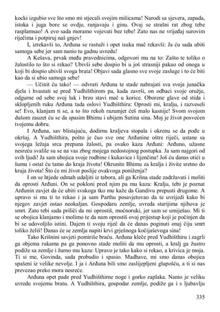 335
kocki izgubio sve što smo mi stjecali svojim mišicama! Narodi sa sjevera, zapada,
istoka i juga bore se ovdje, ranjavaju i ginu. Ovaj se strašni rat zbog tebe
rasplamsao! A evo sada moramo vojevati bez tebe! Zato nas ne vrijeđaj surovim
riječima i potpiruj naš gnjev!
I, izrekavši to, Arđuna se rastuži i opet isuka mač rekavši: Ja ću sada ubiti
samoga sebe jer sam nanio tu gadnu uvredu!
A Kešava, prvak među pravednicima, odgovori mu na to: Zašto te toliko o
žalostilo to što si rekao? Ubivši sebe dospio bi u još strasniji pakao od onoga u
koji bi dospio ubivši svoga brata! Objavi sada glasno sve svoje zasluge i to će biti
kao da si ubio samoga sebe!
— Učinit ću tako! — odvrati Arđuna te stade nabrajati sva svoja junačka
djela i hvastati se pred Yudhišthirom pa, kada završi, on odbaci svoje oružje,
odgurne od sebe svoj luk i brzo stavi mač u korice. Oborene glave od stida i
sklopljenih ruku Arđuna tada oslovi Yudhišthiru: Oprosti mi, kralju, i razveseli
se! Evo, klanjam ti se, a to što rekoh razumjet ćeš malo kasnije! Svom svojom
dušom zauzet ću se da spasim Bhimu i ubijem Sutina sina. Moj je život posvećen
tvojemu dobru.
I Arđuna, sav blistajuću, dodirnu kraljeva stopala i okrenu se da pođe u
okršaj. A Yudhišthira, pošto je čuo sve one Arđunine oštre riječi, ustane sa
svojega ležaja srca prepuna žalosti, pa ovako kaza Arđuni: Arđuno, užasne
nesreću svalile su se na vas zbog mojega nedostojnog postupka. Ja sam najgori od
svih ljudi! Ja sam ubojica svoje rodbine i kukavica i lijenčina! Još ću danas otići u
šumu i ostat ću tamo do kraja života! Okrunite Bhimu za kralja i živite sretno do
kraja života! Što će mi život poslije ovakvoga poniženja?
I on se htjede odmah udaljiti iz tabora, ali ga Krišna stade zadržavati i moliti
da oprosti Arđuni. On se pokloni pred njim pa mu kaza: Kralju, tebi je poznat
Arđunin zavjet da će ubiti svakoga tko mu kaže da Gandivu prepusti drugome. A
upravo si mu ti to rekao i ja sam Parthu posavjetovao da te uvrijedi kako bi
njegov zavjet ostao neokaljan. Gospodaru zemlje, uvreda starijima njihova je
smrt. Zato tebi sada priliči da mi oprostiš, moćnoruki, jer sam se umiješao. Mi ti
se obojica klanjamo i molimo te da nam oprostiš ovaj prijestup koji je počinjen da
bi se udovoljilo istini. Dajem ti svoju riječ da će danas poginuti onaj čiju smrt
toliko želiš! Danas će se zemlja napiti krvi grješnoga kočijaševoga sina!
Tako Krišnini savjeti pomiriše braću. Arđuna kleče pred Yudhišthiru i zagrli
ga objema rukama pa ga ponovno stade moliti da mu oprosti, a kralj ga žustro
podiže sa zemlje i žurno mu kaza: Upravo je tako kako si rekao, a krivica je moja.
Ti si me, Govinda, sada probudio i spasio. Madhave, mi smo danas obojica
spašeni iz velike nevolje. I ja i Arđuna bili smo zaslijepljeni glupošću, a ti si nas
prevezao preko mora nesreće.
Arđuna opet pade pred Yudhišthirne noge i gorko zaplaka. Nanio je veliku
uvredu svojemu bratu. A Yudhišthira, gospodar zemlje, podiže ga i s ljubavlju
 