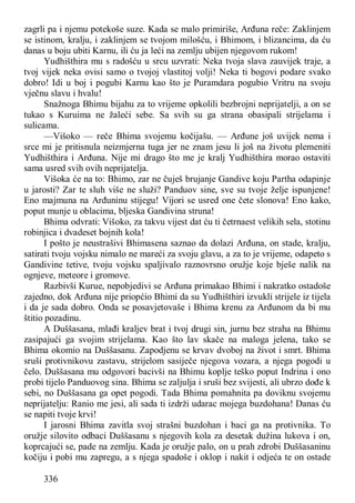 336
zagrli pa i njemu potekoše suze. Kada se malo primiriše, Arđuna reče: Zaklinjem
se istinom, kralju, i zaklinjem se tvojom milošću, i Bhimom, i blizancima, da ću
danas u boju ubiti Karnu, ili ću ja leći na zemlju ubijen njegovom rukom!
Yudhišthira mu s radošću u srcu uzvrati: Neka tvoja slava zauvijek traje, a
tvoj vijek neka ovisi samo o tvojoj vlastitoj volji! Neka ti bogovi podare svako
dobro! Idi u boj i pogubi Karnu kao što je Puramdara pogubio Vritru na svoju
vječnu slavu i hvalu!
Snažnoga Bhimu bijahu za to vrijeme opkolili bezbrojni neprijatelji, a on se
tukao s Kuruima ne žaleći sebe. Sa svih su ga strana obasipali strijelama i
sulicama.
—Višoko — reče Bhima svojemu kočijašu. — Arđune još uvijek nema i
srce mi je pritisnula neizmjerna tuga jer ne znam jesu li još na životu plemeniti
Yudhišthira i Arđuna. Nije mi drago što me je kralj Yudhišthira morao ostaviti
sama usred svih ovih neprijatelja.
Višoka će na to: Bhimo, zar ne čuješ brujanje Gandive koju Partha odapinje
u jarosti? Zar te sluh više ne služi? Panduov sine, sve su tvoje želje ispunjene!
Eno majmuna na Arđuninu stijegu! Vijori se usred one čete slonova! Eno kako,
poput munje u oblacima, bljeska Gandivina struna!
Bhima odvrati: Višoko, za takvu vijest dat ću ti četrnaest velikih sela, stotinu
robinjica i dvadeset bojnih kola!
I pošto je neustrašivi Bhimasena saznao da dolazi Arđuna, on stade, kralju,
satirati tvoju vojsku nimalo ne mareći za svoju glavu, a za to je vrijeme, odapeto s
Gandivine tetive, tvoju vojsku spaljivalo raznovrsno oružje koje bješe nalik na
ognjeve, meteore i gromove.
Razbivši Kurue, nepobjedivi se Arđuna primakao Bhimi i nakratko ostadoše
zajedno, dok Arđuna nije priopćio Bhimi da su Yudhišthiri izvukli strijele iz tijela
i da je sada dobro. Onda se posavjetovaše i Bhima krenu za Arđunom da bi mu
štitio pozadinu.
A Duššasana, mlađi kraljev brat i tvoj drugi sin, jurnu bez straha na Bhimu
zasipajući ga svojim strijelama. Kao što lav skače na maloga jelena, tako se
Bhima okomio na Duššasanu. Zapodjenu se krvav dvoboj na život i smrt. Bhima
sruši protivnikovu zastavu, strijelom sasiječe njegova vozara, a njega pogodi u
čelo. Duššasana mu odgovori bacivši na Bhimu koplje teško poput Indrina i ono
probi tijelo Panduovog sina. Bhima se zaljulja i sruši bez svijesti, ali ubrzo dođe k
sebi, no Duššasana ga opet pogodi. Tada Bhima pomahnita pa doviknu svojemu
neprijatelju: Ranio me jesi, ali sada ti izdrži udarac mojega buzdohana! Danas ću
se napiti tvoje krvi!
I jarosni Bhima zavitla svoj strašni buzdohan i baci ga na protivnika. To
oružje silovito odbaci Duššasanu s njegovih kola za desetak dužina lukova i on,
koprcajući se, pade na zemlju. Kada je oružje palo, on u prah zdrobi Duššasaninu
kočiju i pobi mu zapregu, a s njega spadoše i oklop i nakit i odjeća te on ostade
 