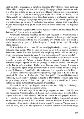 337
ležati na ledini uvijajući se u samrtnim mukama. Duryodhani i Karni naočigled
Bhima siđe sa svojih kola netremice gledajući svojega paloga zlotvora pa isuka
svoj oštri mač i stade mu nogom na grkljan. Rasporivši prsa svojega neprijatelja
koji se valjao po tlu, on poče piti njegovu toplu, životvornu krv. Zatim, kralju,
Bhima odrubi glavu tvojega sina, a tijelo baci ustranu i, izvršavajući svoj zavjet,
opet liznu krv svojega neprijatelja uživajući u tom okusu. Potom uperi u njega
svoj gnjevni pogled pa kaza: Okus krvi ovoga mojega zlotvora ljepši je od okusa
mlijeka moje majke, bolji je od ukusa meda ili dobre medovine i od najčistije
vode!
Pa opet svrnu pogled na Duššasanu, bijesno se i oholo nasmija i reče: Što još
da ti uradim? Smrt te otela iz mojih ruku!
Oni koji ne popadaše na zemlju od užasa dok su gledali taj prizor ispustiše iz
ruku oružje, a mnogi, onemoćali od groze, slabašno kriknuše gledajući napola
zatvorenim očima kako Bhima pije Duššasaninu krv. Odista, svi koji su stajali u
blizini razbježaše se govoreći jedan drugome: Ovo nije ljudsko biće! Mora daje
Bhima rakšasa!
Dok mu je krv tekla iz rana, Bhima, sav ulijepljen krvlju, crvena, Ijutita lica,
podviknu: Hej, junaci! Ono što sam se zakleo da ću u boju učiniti Duššasani,
danas sam izvršio! Ubrzo ću ispuniti i onaj drugi svoj zavjet i ubit ću onu drugu
zvijer, Duryodhanu! Prinijet ću ga na žrtvu u ovome ratnom žrtvenom obredu!
Tada, kralju, tvoj sin Nišangin povede devetoricu svoje braće da osvete
bratovljevu smrt, ali Arđuna priteknu Bhimi u pomoć i desetak njegovih
zlatoperih strijela otpremi ih sve do jednoga u Yamino carstvo. Prestravljena
vojska Kurua poče se osipati i bježati s bojišta pred silom Panduovih sinova, a
kralj Duryodhana spusti svoje malaksale ruke i utonu u more žalosti za svojim
bratom Duššasanom. Ostali kraljevići s Kripom na čelu napustiše poprište bitke.
A Šalya, ukras svakoga kraljevskoga sabora, vidje kako je Karni u duši pa
ga oslovi: Ne žalosti se, Radhin sine! To tebi ne priliči. Užasnuti Duššasaninom
sudbinom, ovi su kraljevi pobjegli s bojišta, a Duryodhana je izvan sebe zbog
ovoga strašnog prizora. Priberi zato, tigre, svu svoju neustrašivost i, imajući
stalno pred očima dužnost kšatriye, kreni k Dhananđayi.
Dhrtaraštrin sin na tvoja je pleća natovario sav teret. Pobjeda će ti donijeti
veliku slavu, a u porazu su ti osigurana nebesa!
Zamisli se Karna i vidje da mu nije druge, nego da se mora boriti. Bitka se
opet rasplamsa. Vršasena, plemeniti Karnin sin, bez ičije pomoći probode Arđunu
svojom strijelom u tome okršaju i kliknu od radosti pa opet pogodi Arđunu u
lijevi pazuh, i to mu nekoliko puta pođe za rukom. Onda se Arđuna naljuti pa se
nasmija strašnim glasom i doviknu Karni i ostalim Kuruima: Karno, danas ću
pred tvojim očima svojim oštrim strijelama poslati Vršasenu u Yamino carstvo!
Kažu da si se, dok ja ne bijah prisutan, s ostalima udružio da biste ubili moga
 