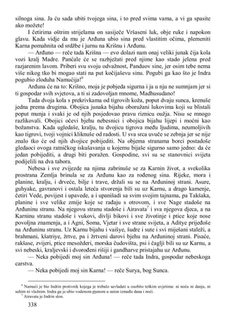 338
silnoga sina. Ja ću sada ubiti tvojega sina, i to pred svima vama, a vi ga spasite
ako možete!
I četirima oštrim strijelama on sasiječe Vršaseni luk, obje ruke i napokon
glavu. Kada vidje da mu je Arđuna ubio sina pred vlastitim očima, plemeniti
Karna pomahnita od srdžbe i jurnu na Krišnu i Arđunu.
— Arđuno — reče tada Krišna — evo dolazi nam onaj veliki junak čija kola
vozi kralj Madre. Panćale će se razbježati pred njime kao stado jelena pred
razjarenim lavom. Priberi svu svoju odvažnost, Panduov sine, jer osim tebe nema
više nikog tko bi mogao stati na put kočijaševu sinu. Pogubi ga kao što je Indra
pogubio zloduha Namućija!6
Arđuna će na to: Krišno, moja je pobjeda sigurna i ja u nju ne sumnjam jer si
ti gospodar svih svjetova, a ti si zadovoljan mnome, Madhusudano!
Tada dvoja kola s prekrivkama od tigrovih koža, poput dvaju sunca, krenuše
jedna prema drugima. Obojica junaka bijahu oboružani lukovima koji su blistali
poput munja i svaki je od njih posjedovao pravu riznicu oužja. Nisu se mnogo
razlikovali. Obojici očevi bjehu nebesnici i obojica bijahu lijepi i moćni kao
božanstva. Kada ugledaše, kralju, tu dvojicu tigrova među ljudima, neumoljivih
kao tigrovi, tvoji vojnici kliknuše od radosti. U sva srca uvuče se zebnja jer se nije
znalo tko će od njih dvojice pobijediti. Na objema stranama borci postadoše
gledaoci ovoga ratničkog iskušavanja u kojemu bijaše sigurno samo jedno: da će
jedan pobijediti, a drugi biti poražen. Gospodine, svi su se stanovnici svijeta
podijelili na dva tabora.
Nebesa i sve zvijezde na njima zabrinuše se za Karnin život, a svekolika
prostrana Zemlja brinula se za Arđunu kao za rođenog sina. Rijeke, mora i
planine, kralju, i drveće, bilje i trave, držali su se na Arđuninoj strani. Asure,
guhyake, gavranovi i ostala leteća stvorenja bili su uz Karnu, a drago kamenje,
četiri Vede, povijest i upavede, a i upanišadi sa svim svojim tajnama, pa Takšaka,
planine i sve velike zmije koje se rađaju s otrovom, i sve Nage stadoše na
Arđuninu stranu. Na njegovu stranu stadoše i Airavata7
i sva njegova djeca, a na
Karninu stranu stadoše i vukovi, divlji bikovi i sve životinje i ptice koje nose
povoljna znamenja, a i Agni, Soma, Vjetar i sve strane svijeta, a Aditye prijeđoše
na Arđuninu stranu. Uz Karnu bijahu i vaišye, šudre i sute i svi miješani staleži, a
brahmani, kšatriye, žrtve, pa i žrtveni darovi bjehu na Arđuninoj strani. Pisaće,
rakšase, zvijeri, ptice mesožderi, morska čudovišta, psi i čaglji bili su uz Karnu, a
svi nebeski, kraljevski i dvorođeni rišiji i gandharve pristajahu uz Arđunu.
— Neka pobijedi moj sin Arđuna! — reče tada Indra, gospodar nebeskoga
carstva.
— Neka pobijedi moj sin Karna! — reče Surya, bog Sunca.
6
Namući je bio Indrin protivnik kojega je trebalo savladati u osobito teškim uvjetima: ni noću ni danju, ni
suhim ni vlažnim. Indra ga je ubio vodenom pjenom u suton između dana i noći.
7
Airavata je Indrin slon.
 