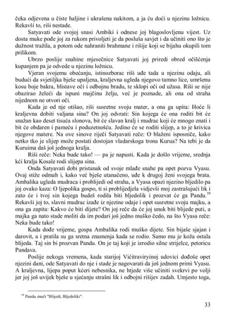 33
čeka odjevena u čiste haljine i ukrašena nakitom, a ja ću doći u njezinu ložnicu.
Rekavši to, riši nestade.
Satyavati ode svojoj snasi Ambiki i odnese joj blagoslovljenu vijest. Uz
dosta muke pođe joj za rukom privoljeti je da posluša savjet i da učiniti ono što je
dužnost tražila, a potom ode nahraniti brahmane i rišije koji se bijahu okupili tom
prilikom.
Ubrzo poslije snahine mjesečnice Satyavati joj priredi obred očišćenja
kupanjem pa je odvede u njezinu ložnicu.
Vjeran svojemu obećanju, istinozborac riši uđe tada u njezinu odaju, ali
budući da svjetiljka bješe upaljena, kraljevna ugleda njegovo tamno lice, umršenu
kosu boje bakra, blistave oči i odbojnu bradu, te sklopi oči od užasa. Riši se nije
obazirao želeći da ispuni majčinu želju, već je poznade, ali ona od straha
nijednom ne otvori oči.
Kada je od nje otišao, riši susretne svoju mater, a ona ga upita: Hoće li
kraljevna dobiti valjana sina? On joj odvrati: Sin kojega će ona roditi bit će
snažan kao deset tisuća slonova, bit će slavan kralj i mudrac koji će mnogo znati i
bit će obdaren i pameću i poduzetnošću. Jedino će se roditi slijep, a to je krivica
njegove matere. Na ove sinove riječi Satyavati reče: O blaženi isposniče, kako
netko tko je slijep može postati dostojan vladarskoga trona Kurua? Na tebi je da
Kuruima daš još jednoga kralja.
Riši reče: Neka bude tako! — pa je napusti. Kada je došlo vrijeme, srednja
kći kralja Kosale rodi slijepa sina.
Onda Satyavati dobi pristanak od svoje mlađe snahe pa opet pozva Vyasu.
Ovaj stiže odmah i, kako već bješe utanačeno, uđe k drugoj ženi svojega brata.
Ambalika ugleda mudraca i problijedi od straha, a Vyasa opazi njezino bljedilo pa
joj ovako kaza: O ljepolika gospo, ti si problijedjela vidjevši moj zastrašujući lik i
zato će i tvoj sin kojega budeš rodila biti bljedolik i prozvat će ga Pandu.59
Rekavši joj to, slavni mudrac izađe iz njezine odaje i opet susretne svoju majku, a
ona ga zapita: Kakvo će biti dijete? On joj reče da će joj unuk biti blijede puti, a
majka ga nato stade moliti da im podari još jedno muško čedo, na što Vyasa reče:
Neka bude tako!
Kada dođe vrijeme, gospa Ambalika rodi muško dijete. Sin bijaše sjajan i
darovit, a i pratila su ga sretna znamenja kada se rodio. Samo mu je koža ostala
blijeda. Taj sin bi prozvan Pandu. On je taj koji je izrodio silne strijelce, petoricu
Pandava.
Poslije nekoga vremena, kada starijoj Vićitraviryinoj udovici dođoše opet
njezini dani, ode Satyavati do nje i stade je nagovarati da još jednom primi Vyasu.
A kraljevna, lijepa poput kćeri nebesnika, ne htjede više učiniti svekrvi po volji
jer joj još uvijek bješe u sjećanju strašni lik i odbojni rišijev zadah. Umjesto toga,
59
Pandu znači "Blijedi, Bljedoliki".
 
