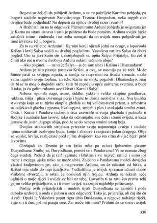 339
Bogovi su željeli da pobijedi Arđuna, a asure poželješe Karninu pobjedu, pa
bogovi stadoše nagovarati Samostojnoga Tvorca: Gospodaru, neka uspjeh ove
dvojice bude podjednak! Ne dopusti da njihov dvoboj razori svemir!
A Brahman im na to odgovori: Plemenitome Arđuni pobjeda je osigurana jer
je Karna na strani danava i zato je pošteno da bude poražen. Arđuna uvijek bješe
zatočnik istine i ćudoređa i ne treba sumnjati da on uvijek mora pobjeđivati jer
time izvršava želju bogova.
Za to su vrijeme Arđunini i Karnini konji njištali jedni na druge, a lopočooki
Krišna i kralj Šalya vodili su dvoboj pogledima. Vasudeva natjera Šalyu da obori
pogled. Uto se javi Sutin sin i, osmjehujući se, upita Šalyu: Prijatelju, što ćeš ti
činiti ako me u ovome dvoboju Arđuna nekim načinom ubije?
—Ako pogineš, — na to će Šalya—ja ću sam ubiti i Krišnu i Dhananđayu!
Arđuna je isto pitanje postavio Krišni, a ovaj se nasmija pa će reći: Može
Sunce pasti sa svojega mjesta, a zemlja se rasprsnuti na tisuću komada, može
vatra izgubiti svoju toplinu, ali tebe Karna ne može pogubiti! Dhananđayo, znaj
da bi se to moglo dogoditi samo kada bi započelo opće uništenje svemira, a bude
li tako, ja ću golim rukama uzeti život i Karni i Šalyi!
Nebesa ispuniše nage, asure, siddhe, yakše i velike skupine gandharva,
rakšasa, rišija i ptica izvrsnoga perja i bješe to doista neobična slika. Sva ljudska
stvorenja koja se tu bjehu okupila gledala su taj veličanstveni prizor, a nebesima
su odjekivali glazba i pjesma, hvalospjevi, smijeh i ples i svakojaki umilni zvuci.
Onda i Kurui i Pandave radosnih srca zasviraše u svoja glazbala i puhnuše u
školjke i zarikaše kao lavovi, tako da odzvanjahu sve četiri strane svijeta, a kada
jurnuše da jedan dugoga ubiju, podiže se do nebesa strašni tutanj boja.
Dvojica strahovitih strijelaca prizvaše svoja najmoćnija oružja i stadoše
njima uništavati bezbrojne ljude, konje i slonove i ranjavati jedan drugoga. Obje
se vojske, kralju, razbježaše pred njima dvojicom kao što sitna divljač bježi pred
lavovima.
Gledajući to, Dronin je sin kršio ruke pa oslovi ljubaznim glasom
Duryodhanu: Smiluj se, Duryodhano, pomiri se s Pandavama! Vi se nemate zbog
čega svađati. Proklet da je rat! Izginuše i Bhišma i svi najveći ratnici i samo još
mene i mojega ujaka nitko ne može ubiti. Zajedno s Pandavama možeš dovijeka
vladati kraljevinom jer, ako ja nagovorim Arđunu, on će odustati od bitke, a
Krišni nije stalo do neprijateljstva. Yudhišthira je uvijek spreman učiniti dobro
svakome stvorenju, a ostali će poslušati njih trojicu. Arđuna se nikada neće
oglušiti o moje riječi i uvijek će biti uz tebe. Govorim ti to zato što prema tebi
gajim veliko prijateljstvo, a i ti meni uvijek iskazuješ najdublje poštovanje.
Poslije ovih prijateljskih i mudrih riječi Duryodhana se zamisli i poče
duboko uzdisati, a onda s jadom u srcu odgovori: Tako je, prijatelju, ali čuj što ću
ti reći: Opaki je Vrkodara poput tigra ubio Duššasanu, a njegove tadašnje riječi,
koje si i ti čuo, još mi paraju srce. Zar može biti mira? Prithini će se sinovi uvijek
 
