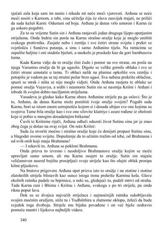 340
sjećati zala koja sam im nanio i nikada mi neće moći vjerovati. Arđuna se neće
moći nositi s Karnom, a tebi, sinu učitelja čija će slava zauvijek trajati, ne priliči
da sada kažeš Karni: Odustani od boja. Arđuna je danas vrlo umoran i Karna će
ga uskoro pogubiti.
Za to su vrijeme Sutin sin i Arđuna ranjavali jedan drugoga lijepo operjanim
strijelama. Onda Indrin sin posla na Karnu strašno oružje koje je moglo uništiti
svakoga protivnika. Zasjaše nebo i zemlja i sve četiri strane svijeta i prekri se
svjetlošću i Sunčeva putanja, a sinu i samo Arđunino tijelo. Na ratnicima se
zapališe haljine i oni stadoše bježati, a naokolo je praskalo kao da gori bambusova
šuma.
Kada Karna vidje da to oružje čini čudo i pomor na sve strane, on posla na
njega Varunino oružje da bi ga ugasilo. Digoše se velike gomile oblaka i sve se
četiri strane umotaše u tamu. Ti oblaci nalik na planine opkoliše svu zemlju i
potopiše je vodom pa se taj strašni požar brzo ugasi. Sva nebesa prekriše oblačine,
spusti se mrak i ništa se nije moglo vidjeti. Onda Arđuna rastjera te oblake uz
pomoć oružja Vayavya, a srditi i neumorni Sutin sin se nasmija Krišni i Arđuni i
izbode ih svojim dobro naciljanim strijelama.
Vasudeva je gledao kako Karna obara Arđunine strijele pa ga oslovi: Što je
to, Arđuno, da danas Karna može poništiti tvoje oružje svojim? Pogubi sada
Karnu, bori se istom onom ustrajnošću kojom si i dosada ubijao sve one kojima su
svojstva Tame bila oružje kao i sve one silovite kšatriye i asure rođene iz oholosti
koje si pobio u mnogim dosadašnjim bitkama!
Čuvši te Krišnine riječi, Arđuna odluči oduzeti život Sutinu sinu jer je znao
zbog čega je došao na ovaj svijet. On reče Krišni:
Sada ću stvoriti moćno i strašno oružje koje će donijeti propast Sutinu sinu,
a blagodat ovome svijetu. Dopuštenje da to učinim tražim od tebe, od Brahmana i
od svih onih koji znaju Brahmana!
— I rekavši to, Arđuna se pokloni Brahmanu.
Onda prizva to izvrsno i neodoljivo Brahmanove oružje kojim se može
upravljati samo umom, ali mu Karna osujeti to oružje. Sutin sin stajaše
veličanstven nasred bojišta prosipljući svoje strijele kao što olujni oblak prosipa
kišne pljuskove.
Na bratove prigovore Arđuna opet prizva isto to oružje i na stotine i stotine
zlatokrilih strijela blistavih kao sunce istoga trena prekriše Karnina kola. Glave
okolnih ratnika padale su hrpimice, a neki su, gledajući to, padali mrtvi od straha.
Tada Karna rani i Bhimu i Krišnu i Arđunu, svakoga s po tri strijele, pa onda
riknu poput lava.
Dok su se dvojica najvećih strijelaca i najmoćnijih ratnika sukobljavala
svojim moćnim oružjem, stiže tu i Yudhišthira u zlatnome oklopu, želeći da bude
svjedok toga dvoboja. Strijele mu bijahu povađene i on već bješe ozdravio
pomoću mantri i lijekova najboljih vidara.
 