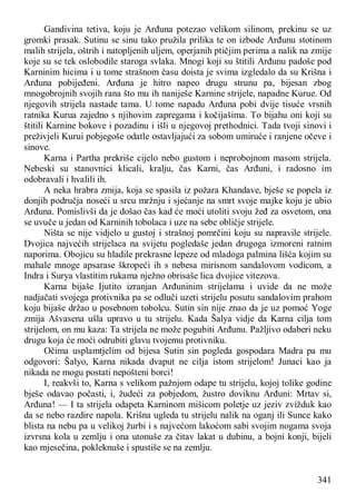 341
Gandivina tetiva, koju je Arđuna potezao velikom silinom, prekinu se uz
gromki prasak. Sutinu se sinu tako pružila prilika te on izbode Arđunu stotinom
malih strijela, oštrih i natopljenih uljem, operjanih ptičjim perima a nalik na zmije
koje su se tek oslobodile staroga svlaka. Mnogi koji su štitili Arđunu padoše pod
Karninim hicima i u tome strašnom času doista je svima izgledalo da su Krišna i
Arđuna pobijeđeni. Arđuna je hitro napeo drugu strunu pa, bijesan zbog
mnogobrojnih svojih rana što mu ih naniješe Karnine strijele, napadne Kurue. Od
njegovih strijela nastade tama. U tome napadu Arđuna pobi dvije tisuće vrsnih
ratnika Kurua zajedno s njihovim zapregama i kočijašima. To bijahu oni koji su
štitili Karnine bokove i pozadinu i išli u njegovoj prethodnici. Tada tvoji sinovi i
preživjeli Kurui pobjegoše odatle ostavljajući za sobom umiruće i ranjene očeve i
sinove.
Karna i Partha prekriše cijelo nebo gustom i neprobojnom masom strijela.
Nebeski su stanovnici klicali, kralju, čas Karni, čas Arđuni, i radosno im
odobravali i hvalili ih.
A neka hrabra zmija, koja se spasila iz požara Khandave, bješe se popela iz
donjih područja noseći u srcu mržnju i sjećanje na smrt svoje majke koju je ubio
Arđuna. Pomislivši da je došao čas kad će moći utoliti svoju žeđ za osvetom, ona
se uvuče u jedan od Karninih tobolaca i uze na sebe obličje strijele.
Ništa se nije vidjelo u gustoj i strašnoj pomrčini koju su napravile strijele.
Dvojica najvećih strijelaca na svijetu pogledaše jedan drugoga izmoreni ratnim
naporima. Obojicu su hladile prekrasne lepeze od mladoga palmina lišća kojim su
mahale mnoge apsarase škropeći ih s nebesa mirisnom sandalovom vodicom, a
Indra i Surya vlastitim rukama nježno obrisaše lica dvojice vitezova.
Karna bijaše Ijutito izranjan Arđuninim strijelama i uvide da ne može
nadjačati svojega protivnika pa se odluči uzeti strijelu posutu sandalovim prahom
koju bijaše držao u posebnom tobolcu. Sutin sin nije znao da je uz pomoć Yoge
zmija Ašvasena ušla upravo u tu strijelu. Kada Šalya vidje da Karna cilja tom
strijelom, on mu kaza: Ta strijela ne može pogubiti Arđunu. Pažljivo odaberi neku
drugu koja će moći odrubiti glavu tvojemu protivniku.
Očima usplamtjelim od bijesa Sutin sin pogleda gospodara Madra pa mu
odgovori: Šalyo, Karna nikada dvaput ne cilja istom strijelom! Junaci kao ja
nikada ne mogu postati nepošteni borci!
I, reakvši to, Karna s velikom pažnjom odape tu strijelu, kojoj tolike godine
bješe odavao počasti, i, žudeći za pobjedom, žustro doviknu Arđuni: Mrtav si,
Arđuna! — I ta strijela odapeta Karninom mišicom poletje uz jeziv zvižduk kao
da se nebo razdire napola. Krišna ugleda tu strijelu nalik na oganj ili Sunce kako
blista na nebu pa u velikoj žurbi i s najvećom lakoćom sabi svojim nogama svoja
izvrsna kola u zemlju i ona utonuše za čitav lakat u dubinu, a bojni konji, bijeli
kao mjesečina, pokleknuše i spustiše se na zemlju.
 