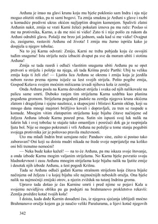 342
Arđuna je imao na glavi krunu koju mu bješe poklonio sam Indra i nju nije
mogao oštetiti nitko, pa ni sami bogovi. Ta zmija smaknu je Arđuni s glave i razbi
u komadiće predivni ukras okićen najljepšim dragim kamenjem. Spalivši zlatni
Arđunin nakit, zmija se vrati Karni želeći pokušati iznova pa mu reče: Poslao si
me na protivnika, Karno, a da me nisi ni vidio! Zato ti i nije pošlo za rukom da
Arđuni odrubiš glavu. Pošalji me brzo još jednom, sada kad si me vidio! Ovajput
ću, zasigurno, rastaviti Arđunu od života! I zmija mu žurno ispriča kako je
dospjela u njegov tobolac.
Na to joj Karna odvrati: Zmijo, Karni ne treba pobjeda koju će osvojiti
tuđim snagama! Istu strijelu neću izbaciti dvaput pa sve da moram ubiti i stotinu
Arđuna!
Zmija se tada rasrdi i odluči vlastitim snagama ubiti Arđunu pa se opet
pretvori u strijelu i poletje na njega, ali tada Krišna preče Parthi: Ubij tu veliku
zmiju koja ti želi zlo! — Ljutita lica Arđuna se okrenu i zmiju koja je jezdila
nebom ravno prema njemu isiječe sa šest svojih strijela. Pošto pogibe zmija,
Gospod Kešava svojim moćnim mišicama izvadi njihova kola iz zemlje.
Onda Arđuna posla na Karnu devedeset strijela i svaka od njih nalikovaše na
palicu same smrti. Duboko ranjen tim strijelama Karna uzdrhta kao planina
pogođena gromom. Strijelama pogođeni padoše na zemlju njegova kruna okićena
zlatom i draguljima i sjajne naušnice, a skupocjeni i blistavi Karnin oklop, koji su
mnogo dana mnogi majstori brižljivo kovali i dopravljali, za tren se raspade u
komade. Mnogim vitim zlatoperim strijelama koje bijahu čitave načinjene od
željeza Arđuna izbode Karnu posred prsa. Sutin sin ispusti svoj luk nalik na
šakrin luk i svoj tobolac te stajaše tako omamljen i posrćući dok ga je raspinjala
ljuta bol. Nije se mogao pokrenuti i vrli Arđuna ne poželje u tome stanju pogubiti
svojega protivnika jer je poštovao pravila muževnosti.
Uto mu mlađi Indrin brat uzrujano reče: Panduov sine, zašto si postao tako
zaboravan? Oni koji su doista mudri nikada ne štede svoje neprijatelje ma koliko
oni bili trenutno nemoćni!
— Neka bude kako kažeš! — na to će Arđuna, pa mu iskaza svoje štovanje,
a onda izbode Karnu mogim valjanim strijelama. No Karna bješe povratio svoju
hladnokrvnost i zasu Arđunu mnogim strijelama koje bijahu nalik na ljutite zmije
i desetak njih izbode Arđunu, a šest pogodi Krišnu.
Tada se Arđuna odluči gađati Karnu strašnom strijelom koja čitava bijaše
načinjena od željeza i u kojoj bijahu sile najmoćnijih nebeskih oružja. Ona bješe
nalik na najmoćniji zmijski otrov, a njezin zvižduk na tutanj Indrina groma.
Upravo tada došao je čas Karnine smrti i pred njime se pojavi Kala u
svojemu nevidljivu obliku pa ga podsjeti na brahmanovo prokletstvo rekavši:
Zemlja proždire kotač tvojih kola!
I doista, kada dođe Karnin dosuđeni čas, iz njegova sjećanja izblijedi moćno
Brahmanovo oružje kojem ga je naučio veliki Parašurama, a lijevi kotač njegovih
 