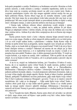 343
kola poče propadati u zemlju. Prokletstvo se brahmana ostvarilo i Karnina se kola
počeše zanositi, a onda utonuše u zemlju i ostadoše nepokretna, nalik na sveto
drvo koje stoji na svojemu uzvišenju noseći na sebi svoj cvjetni teret. Kada u
svojemu unutrašnjem svjetlu više nije mogao ugledati moćno oružje što mu ga
bješe poklonio Rama, Karnu obuze tuga pa on zamaha rukama i poče grditi
pravdu: Oni koji znaju što je pravednost tvrde kako pravda štiti one koji se nje
pridržavaju! Mi smo uvijek nastojali držati se pravednosti koliko to bješe u našoj
moći i dostupno znanju, a sada ta pravda uništava one koji joj se klanjaju!
I Karna tada velikom silinom izbaci nekolicinu svojih strijela i njima
prekinu tetivu Arđunina luka, a onda, na jednak način, prekinu ih još deset.
Mogao je odapinjati stotine i stotine strijela, ali nije znao da Arđuna uza svoj luk
ima i stotinu tetiva. Arđuna ih je tako hitro zamjenjivao da to ni Karna nije mogao
primijetiti.
Karna potom žustro skoči s kola i objema rukama ščepa utonuli kotač pa
nape svu svoju snagu. Zemlja se silom njegovih mišica podiže uvis za četiri prsta,
i to sa svih svojih sedam otoka, s planinama i vodama. Kada Karna vidje da
Zemlja ne pušta kotač koji je progutala, njemu nagnuše suze od jada pa uzviknu:
Partho, strpi se za časak dok ne iščupam ovaj utonuli kotač! Vidiš li da mi je lijevi
kotač slučajno utonuo u zemlju?! Odustani od nauma da me ubiješ jer je tako
nešto dostojno samo kukavice, a ti si najhrabriji čovjek na svijetu i uvijek si se
ponašao kao pravednik! Panduov sine, ti dobro poznaješ pravila bitke. Ti stojiš na
svojim kolima, a ja stojim na zemlji, slab i malaksao. Tebi ne priliči da me sada
ubiješ. Ja se ne bojim ni tebe ni Vasudeve, ali ti se prisjeti pouka o pravdi i daj mi
malo vremena!
A na to se, stojeći na Arđuninim kolima, javi Vasudeva: O kakve li sreće,
Karno, da si se najednom sjetio vrline! Kada ih snađe nesreća, podlaci uvijek
psuju sudbinu, a zaboravljaju svoja nedjela. Kada si u Duryodhaninu,
Duššasaninu i Šakunijevu društvu vrijeđao i zlostavljao Draupadi koja bijaše u
jednom jedinom komadu odjeće, i to pred prepunom sabornom dvoranom, tada se
ta tvoja vrlina nigdje nije mogla opaziti, Karno. Kada je lukavi kockar, podmukli
Šakuni, pobijedio Yudhišthiru nevična podvalama, gdje onda bijaše tvoja vrlina?
Nisi li baš ti pakosno ismijavao Draupadi i govorio: Tvoji su te muževi ostavili
nezaštićenu, idi i udaj se za drugoga! — Gdje onda bješe tvoja vrlina? Sada o
viteštvu zbori jezik koji se nije stidio takvih gadosti. Zaista si se viteški ponio
kada su mnogi snažni vitezovi opkolili mladoga Abhimanyua i besramno ga
rastavili od života! Nemoj ti govoriti o plemenitosti i o viteškoj borbi jer ih nikada
nisi poštovao!
Na te Vasudevine riječi, Bharato, Karna samo obori oči od stida i ne odvrati
ni riječi, nego stisnu usne od bijesa i opet podiže svoj luk i silan, kakav bijaše,
nastavi se boriti s Arđunom.
 