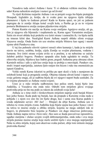 344
Vasudeva tada oslovi Arđunu i kaza: Ti si obdaren velikim moćima. Zato
udari Karnu nebeskim oružjem i rastavi ga od života!
Te riječi Krišnine razjariše Arđunu i on se prisjeti svega što bijaše pretrpjela
Draupadi. Izgledalo je, kralju, da iz svake pore na njegovu tijelu izbijaju
plamenovi i bješe to čudesan prizor! Kada to Karna spazi, on još se jednom
napregnu da iz zemlje iščupa kotač svojih kola, a Partha ga je za to vrijeme
pomoću Brahmanova oružja zasipao pljuskovima strijela.
Potom Kuntin sin nacilja na Karnu svoje omiljeno Agnijevo oružje, ali ga,
čim je njegova sila bljesnula i rasplamsala se, Karna ugasi Varuninim oružjem.
Sutin sin stvori oblake koji prekriše sve četiri strane i zamračiše ih, i to bješe nalik
na tmuran kišni dan. Naočigled Karni Arđuna rasprši oblake silom svojega
Vayuova oružja. Onda Sutin sin uze strašnu strijelu blistavu kao oganj i naumi
njome ubiti Panduova sina.
U taj čas puhnuše siloviti vjetrovi noseći oštro kamenje i, kada je tu strijelu
stavio na tetivu, uzdrhta, kralju, cijela Zemlja sa svojim planinama, vodama i
šumama. Sve četiri strane svijeta uviše se u prašinu, a na nebesima se začuše
žalobni poklici bogova. Pandave spopade užas kada ugledaše to oružje. Ta
oštrovrha strijela, blještava kao Indrin grom, pogodi Arđunina prsa ubrzana silom
Karninih mišica i uđe u njih kao zmija koja se probija u mravinjak. Panduov sin,
strah i trepet neprijatelja, zatetura ljuto ranjen tim hicem i ruke mu onemoćaše pa
ispusti Gandivu.
Veliki ratnik Karna iskoristi tu priliku pa opet skoči s kola s namjerom da
oslobodi kotač koji je progutala zemlja. Objema rukama uhvati kotač i napne svu
svoju golemu snagu, ali je sudbina htjela da svi njegovi napori budu uzaludni. Za
to vrijeme plemeniti se Arđuna vratio svijesti.
Uzeo je u ruke strijelu sudbonosnu kao palica smrti, kojoj bješe ime
Anđalika, a Vasudeva mu onda reče: Odrubi tom strijelom glavu svojega
protivnika prije no što mu pođe za rukom da oslobodi svoja kola!
Arđuna se s time složi i širokovrhnom strijelom naprije sruši barjak blistav
kao jarko Sunce. Kada pade taj barjak, kao da propade u Kuruima svaka nada u
pobjedu i s njom sve ono što im bješe drago, kao i sama srca Kurua padoše i
svuda odjeknuše uzvici: Ah! Jao! — Hitajući da ubije Karnu, Arđuna uze iz
tobolca tu vrsnu strijelu zvanu Anđalika koja bijaše sjajna kao jarko Sunce i stavi
na tetivu to moćno oružje u obliku strijele, kojemu ne mogu odoljeti čak ni
bogovi, to plemenito biće kojemu je Panduov sin dugo iskazivao poštovanje.
Onda Arđuna napnu tetivu i brzo reče: Ako sam se ikada posvećivao isposništvu,
ugađao starijima i slušao savjete svojih dobronamjernika, onda neka i ova moja
strijela postane moćno oružje koje može uništiti tijelo i srce mojega neprijatelja!
Neka ta oštra strijela, kojoj sam ukazivao svaku počast, ubije tom istinom mojega
protivnika Karnu!
 