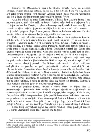 345
Izrekavši to, Dhananđaya odape tu strašnu strijelu Karni na propast.
Izbačena rukom moćnoga ratnika, ta strijela, u kojoj bijaše Sunčeva sila, obasja
sve četiri strane svijeta i tim oružjem Arđuna odrubi glavu svojega neprijatelja
kao što je Indra svojim gromom odrubio glavu demona Vrtre.
Anđalika odvoji od trupa Karninu glavu blistavu kao izlazeće Sunce i ona
pade na zemlju, sada više nalik na krvavi Sunčev kolut koji se s brjegova Asta
skotrljao na zemlju. Doista, ta glava vrhovnoga vojskovođe Kurua nevoljko se
rastade od tijela uvijek njegovana u obilju, kao što se vlasnik teško rastaje od
svoje palače prepune blaga. Rastavljeno od života Arđuninom strijelom, Karnino
stasito tijelo sruši se okupano krvlju koja je tekla iz svake rane.
Tada iz toga palog tijela suknu svjetlost preko nebesa i nestade u Sunčevu
kolutu, a taj prekrasni prizor Karnine smrti mogli su vidjeti svi ratnici koji su
pripadali ljudskome rodu. Ne oklijevajući ni časa, Krišna i Arđuna puhnuše u
svoje školjke, a s njima i cijela vojska Pandava. Razdragani ratnici puhali su u
svoje trube i mahali skutima svoje odjeće. Gospodine, smrtni čas Sutina sina
kucnuo je poslije podne toga dana. Kada kralj Madra vidje da Karna leži na ledini
izboden strijelama i okupan krvlju, on potjera ta kola bez barjaka i ode s bojišta.
Među onima koji tu stajahu bilo je i u tvojoj i u njihovoj vojsci onih koje
spopade strah, a i onih koji se radovahu. Neki su tugovali, a neki se, opet, čudili,
svatko prema vlastitoj prirodi. Uto Bhima stade urlati i udarati mišicama
oklopljenim do pazuha pa poče poskakivati i plesati, zastrašujući tako
Dhrtaraštroviće. Ošamućeni vladar Madra žurno je tjerao kola bez barjaka i tako
dođe pred Duryodhanu pa mu kaza: Nikada dosada, Bharato, ne bješe boja kakav
se zbio između Karne i Arđune! Karna bješe žestoko navalio na Krišnu i Arđunu i
na sve ostale tvoje dušmane, no sudbinom je ipak upravljao Arđuna. Zato je usud
uvijek štitio Pandave, a nama je okretao leđa. Ne žalosti se, Bharato, sudbina je
tako odlučila. Smiri se jer se ne može uvijek pobjeđivati.
Pošto je poginuo Karna, nikome u tvojoj vojsci ne bijaše više do
postrojavanja i junačenja. Bez oružja i oklopa, bježali su tvoji vojnici ne
razaznavajući više ni strane svijeta i rušeći u bijegu jedan drugoga. Kada ih kralj
Duryodhana vidje kako prestrašeni bježe pred Bhimasenom, on kriknu: Jao meni!
— pa reče svojemu kočijašu: Kada stanem pred Parthu s lukom u ruci, on neće
moći proći mimo mene! Razriješit ću se svojega duga prema Karni tek kada
pobijem Arđunu, Govindu i ohologa Vrkodaru, a s njima i ostatak svojih zlotvora.
I onda kralj Duryodhana izazva sve junake Pandava i stade pred njih kao što
je u starim vremenima asura Bali8
izazvao sve bogove.
8
Bali je bio moćni kralj daitya koji je isposništvom stekao vlast nad trima svjetovima. Nebesko i zemaljsko
područje oduzeo mu je u korist bogova Višnu lukavstvom, pretvorivši se u patuljka i izmolivši onoliko zemlje
koliko opkorači trima koracima. Kada mu je Bali to obećao, Višnu je u tri koraka opkoračio tri svijeta, ali je
podzemlje, Patalu, ipak ostavio Baliju.
 