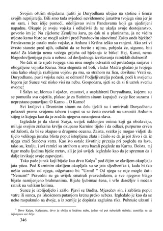 346
Svojim oštrim strijelama ljutiti je Duryodhana ubijao na stotine i tisuće
svojih neprijatelja. Bili smo tada svjedoci neviđenome junaštvu tvojega sina jer je
on sam, i bez ičije pomoći, odolijevao svim Pandavama koji ga ujedinjeni
napadnu. Okupio je svoju vojsku i odlučivši da ne ukalja svoje dostojanstvo,
govorio im je: Na cijelome Zemljinu šaru, pa čak ni u planinama, ja ne vidim
mjesto kamo biste se mogli sakriti pred Panduovim sinovima! Zašto onda bježite?
Pandavama je ostalo malo vojske, a Arđuna i Krišna teško su ranjeni. Ako svi vi
čvrsto stanete pred njih, odlučni da se borite s njima, pobjeda će, sigurno, biti
naša! Za kšatriju nema većega grijeha od bježanja iz bitke! Hej, Kurui, nema
blagoslovljenijega puta u nebesa od dosljednoga izvršavanja ratničkih dužnosti!
No čak ni te riječi tvojega sina nisu mogle odvratiti od povlačenja ranjave i
obogaljene vojnike Kurua. Srca stegnuta od boli, vladar Madra gledao je tvojega
sina kako okuplja razbijenu vojsku pa mu, sa strahom na licu, doviknu: Vrati se,
Duryodhano, pusti vojsku neka se odmori! Podjeljivatelju počasti, pođi k svojemu
logoru jer Sunce već nisko visi na nebu. Gospodaru, sjeti se da si ti uzrok svemu
ovome!
I Šalya se, klonuo i ojađen, zaustavi, a usplahireni Duryodhana, kojemu su
se pomutila sva osjetila, plakao je za Sutinim sinom kupajući svoje lice suzama i
neprestano ponavljao: O Karno... O Karno!
Svi kraljevi s Droninim sinom na čelu tješili su i umirivali Duryodhanu
polazeći prema svojemu taboru i usput su se često osvrtali na uznositi Arđunin
stijeg iz kojega kao da je zračila njegova neizmjerna slava.
Izgledalo je da slavni Surya, uvijek naklonjen onima koji ga obožavaju,
miluje svojim zrakama krvlju okupano Karnino tijelo i da odlazi, purpurno crven
od žalosti, da bi se okupao u drugome oceanu. Zaista, svatko je mogao vidjeti da
tijelo velikoga junaka blista poput istopljena zlata i činilo se da je još živo i da iz
njega zrači Sunčeva vatra. Kao što ostale životinje prezaju pri pogledu na lava,
tako su, kralju, i svi ratnici sa strahom u srcu bacali poglede na Karnu. Doista, taj
tigar među ljudima bješe mrtav, ali je još uvijek izgledalo kao da je spreman da i
dalje izvikuje svoje zapovjesti.
Tako pade junak koji bijaše kao drvo Kalpa9
pod čijim se okriljem okupljaju
jata ptica. Pod Karninim okriljem okupljala su se jata sljedbenika i, kada bi tko
nešto zatražio od njega, odgovarao bi: "Uzmi! " Od njega se nije moglo čuti:
"Nemam!" Pravedni su ga uvijek smatrali pravednikom, a sve njegovo blago
bijaše namijenjeno brahmanima. Bijaše ljubimac žena, i vrlo darežljiv i moćan
ratnik na velikim kolima.
Sunce je izblijedjelo i zašlo. Pjavi se Budha, Mjesečev sin, i zablista poput
vatre ili sunca, pa iskošenom putanjom krenu preko nebesa. Izgledalo je kao da se
nebo raspuknulo na dvoje, a iz zemlje je dopirala zaglušna rika. Puhnuše užasni i
9
Drvo Kalpa, Kalpataru, drvo je obilja u Indrinu nebu, jedno od pet nebeskih stabala; zamišlja se da
ispunjava sve želje.
 