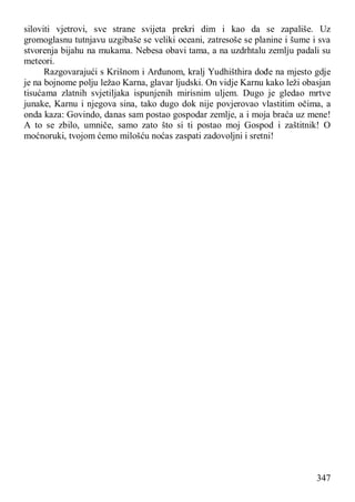 347
siloviti vjetrovi, sve strane svijeta prekri dim i kao da se zapališe. Uz
gromoglasnu tutnjavu uzgibaše se veliki oceani, zatresoše se planine i šume i sva
stvorenja bijahu na mukama. Nebesa obavi tama, a na uzdrhtalu zemlju padali su
meteori.
Razgovarajući s Krišnom i Arđunom, kralj Yudhišthira dođe na mjesto gdje
je na bojnome polju ležao Karna, glavar ljudski. On vidje Karnu kako leži obasjan
tisućama zlatnih svjetiljaka ispunjenih mirisnim uljem. Dugo je gledao mrtve
junake, Karnu i njegova sina, tako dugo dok nije povjerovao vlastitim očima, a
onda kaza: Govindo, danas sam postao gospodar zemlje, a i moja braća uz mene!
A to se zbilo, umniče, samo zato što si ti postao moj Gospod i zaštitnik! O
moćnoruki, tvojom ćemo milošću noćas zaspati zadovoljni i sretni!
 