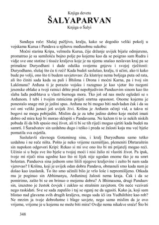 348
Knjiga deveta
ŠALYAPARVAN
Knjiga o Šalyi
Sanđaya reče: Slušaj pažljivo, kralju, kako se dogodio veliki pokolj u
vojskama Kurua i Pandava u njihovu međusobnu sukobu:
Moćni starina Kripa, velmoža Kurua, čije držanje uvijek bijaše odmjereno,
promatrao je sa samilošću bojno polje po kojemu kao da se poigrao sam Rudra i
vidje sve one stotine i tisuće kraljeva koje je na njemu snašao neslavan kraj pa se
primakne Duryodhani i dade oduška svojemu gnjevu i svojoj rječitosti:
Duryodhano, slušaj što ću ti reći! Kada budeš saslušao, kralju, ti učini, ako ti kako
bude po volji, ono što ti budem savjetovao: Za kšatriye nema boljega puta od rata,
ali što činiti sada kada su pali i Bhišma i Drona i moćni Karna, pa i tvoj sin
Lakšmana? Arđuna ti je porazio vojsku i razagnao je kao vjetar što razgoni
jesenske oblake a tvoji ratnici drhte pred nepobjedivim Panduovim sinom kao što
slaba lađa podrhtava u vlasti burnoga mora. Tko još od nas može ogledati se s
Arđunom. I tebi i tvojim ratnicima prijeti smrtna opasnost. Onome kojemu je
ponestalo snage mir je jedini spas. Arđuna ne bi mogao biti nadvladan čak i da su
svi oni veliki junaci još uvijek živi. Krišna je Arđunin očinji vid, a takva ni
bogovi ne mogu pobijediti. Mislim da je za tebe jedino dobro koje možeš imati
dobro od mira koji bi morao sklopiti s Pandavama. Ne kažem ti to iz nekih niskih
pobuda ili da bih spasio moj život, ali ti bi se tih riječi mogao sjetiti kada budeš na
samrti. I Šaradvatov sin uzdahnu dugo i teško i preda se žalosti koja mu već bješe
pomutila sva osjetila.
Saslušavši slavnoga Gotaminog sina, i kralj Duryodhana samo teško
uzdahnu i ne reče ništa. Pošto je neko vrijeme razmišljao, plemeniti Dhrtaraštrin
sin napokon odgovori Kripi: Rekao si mi sve ono što bi mi prijatelj mogao reći.
Učinio si u boju sve što bješe u tvojoj moći i nisi žalio ni vlastiti život. Pa ipak,
tvoje mi riječi nisu ugodne kao što ni lijek nije ugodan onome tko je na smrt
bolestan. Panduova sina jednom smo lišili njegove kraljevine i zašto bi nam sada
vjerovao? I Krišnu, koji je uvijek odan dobru Pandava, obmanuli smo kada nam je
došao kao izaslanik. To što smo učinili bilo je vrlo loše i nepromišljeno. Otkada
mu je poginuo sin Abhimanyu, Arđuninoj žalosti nema kraja. Čak i da se
pomirimo, zašto bi se on brinuo o mojemu dobr