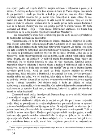 34
ona opravi jednu od svojih služavki svojim nakitom i haljinama i posla je k
njemu. A sluškinjica bješe lijepa kao apsaras i, kada je Vyasa stigao, ona ustade
da ga pozdravi i stade ga dvoriti, a kad ju je pozvao, ona mu dođe. Slavni
izvršitelj najtežih zavjeta bio je njome vrlo zadovoljan i, kada ustade da ide,
ovako joj kaza: O ljubazno djevojče, ti više nećeš biti robinja! Tvoj će sin biti
nadasve obdaren vrlinom i srećom i bit će na zemlji prvak medu umnim ljudima. I
tako se od Krišne Dvaipayane rodi sin, poslije poznat po imenu Vidura. On bješe
slobodan od strasti i želja i vrsni znalac državničkih dužnosti. To bijaše bog
pravde koji se na Zemlji rodio zbog kletve mudraca Mandavye.
Tada Đanameđaya upita: Što to učini bog pravde da bi zaslužio prokletstvo
da bude rođen od služavke kao šudra?
Vaišampayana će na to: Brahman po imenu Mandavya običavao je sjediti
pred svojim skloništem ispod nekoga drveta. Godinama je on tako sjedio sve dok
jednog dana ne naiđoše tuda razbojnici natovareni plijenom. Za njima je u stopu
išla četa stražara pa razbojnici uđoše u pustinjakovo stanište, sakriše tu svoj plijen
i u strahu se posakrivaše naokolo prije no što su naišli stražari. Jedva da su se
posakrivali kada četa progonitelja stiže za njima. Kada vidješe rišija koji je sjedio
ispod drveta, oni ga zapitaše: O najbolji medu brahmanima, kuda odoše oni
razbojnici? Na to pitanje isposnik ne kaza ni riječ odgovora. Kraljevi časnici
pretražiše njegovo sklonište i nađoše plijen, a nađoše i razbojnike koji se bijahu
posakrivali naokolo. Pade tako sumnja i na munija60
pa ga oni u društvu lupeža
odvedoše pred kralja. Kralj ga osudi da bude kažnjen zajedno sa svojim
saveznicima, kako mišljaše, a izvršitelji, i ne znajući što čine, izvršiše presudu i
munija nabiše na kolac. No vrli mudrac, iako bješe na kolcu i bez hrane, nikako
ne umiraše i svojim isposničkim moćima ne samo da se održavao u životu nego je
pozvao i druge isposnike. Oni dođoše noću i, kada ga vidješe na kolcu,
udubljenog u meditaciju, vrlo se rastužiše. Oni rekoše dobrome brahmanu tko su i
odakle su pa ga upitaše: Reci nam, o brahmane, kakav si to grijeh počinio da ga
moraš na kolcu ispaštati?
Znameniti muni ovako im odgovori: Nemam koga za ovo kriviti. Nitko doli
ja sam nije mi mogao učiniti ovo zlo.
Kraljevi službenici vidješe da je on još uvijek živ pa o tome izvijestiše
kralja. Ovaj se posavjetova sa svojim doglavnicima pa onda dođe na to mjesto i
poče umilostivljavati rišija nabijenog na kolac: O najbolji među mudracima, ja ti
jesam zlo učinio, ali se to zbilo iz neznanja. Preklinjem te da mi oprostiš. Tebi ne
priliči da se na mene ljutiš. Kraljevo preklinjanje ublaži munijev gnjev, a kralj,
kada to vidje, pokuša nekako odstraniti kolac iz njegova tijela, no to mu nikako
nije uspijevalo. Onda naredi da se kolac odsiječe tako da ne ostane batrljak i tako
je, s ostatkom kolca u sebi, muni lutao svijetom posvetivši se najstrožemu
60
Muni "šutjelac" jest trapljenik koji se zavjetovao na šutnju. Katkada se izraz rabi i neodređenije za mudrace
uopće ili sl.
 