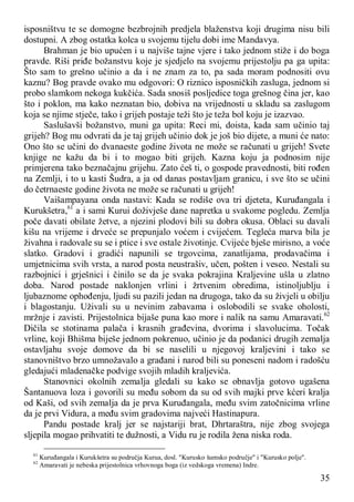 35
isposništvu te se domogne bezbrojnih predjela blaženstva koji drugima nisu bili
dostupni. A zbog ostatka kolca u svojemu tijelu dobi ime Mandavya.
Brahman je bio upućen i u najviše tajne vjere i tako jednom stiže i do boga
pravde. Riši priđe božanstvu koje je sjedjelo na svojemu prijestolju pa ga upita:
Što sam to grešno učinio a da i ne znam za to, pa sada moram podnositi ovu
kaznu? Bog pravde ovako mu odgovori: O riznico isposničkih zasluga, jednom si
probo slamkom nekoga kukčića. Sada snosiš posljedice toga grešnog čina jer, kao
što i poklon, ma kako neznatan bio, dobiva na vrijednosti u skladu sa zaslugom
koja se njime stječe, tako i grijeh postaje teži što je teža bol koju je izazvao.
Saslušavši božanstvo, muni ga upita: Reci mi, doista, kada sam učinio taj
grijeh? Bog mu odvrati da je taj grijeh učinio dok je još bio dijete, a muni će nato:
Ono što se učini do dvanaeste godine života ne može se računati u grijeh! Svete
knjige ne kažu da bi i to mogao biti grijeh. Kazna koju ja podnosim nije
primjerena tako beznačajnu grijehu. Zato ćeš ti, o gospode pravednosti, biti rođen
na Zemlji, i to u kasti Šudra, a ja od danas postavljam granicu, i sve što se učini
do četrnaeste godine života ne može se računati u grijeh!
Vaišampayana onda nastavi: Kada se rodiše ova tri djeteta, Kuruđangala i
Kurukšetra,61
a i sami Kurui doživješe dane napretka u svakome pogledu. Zemlja
poče davati obilate žetve, a njezini plodovi bili su dobra okusa. Oblaci su davali
kišu na vrijeme i drveće se prepunjalo voćem i cvijećem. Tegleća marva bila je
živahna i radovale su se i ptice i sve ostale životinje. Cvijeće bješe mirisno, a voće
slatko. Gradovi i gradići napunili se trgovcima, zanatlijama, prodavačima i
umjetnicima svih vrsta, a narod posta neustrašiv, učen, pošten i veseo. Nestali su
razbojnici i grješnici i činilo se da je svaka pokrajina Kraljevine ušla u zlatno
doba. Narod postade naklonjen vrlini i žrtvenim obredima, istinoljublju i
ljubaznome ophođenju, ljudi su pazili jedan na drugoga, tako da su živjeli u obilju
i blagostanju. Uživali su u nevinim zabavama i oslobodili se svake oholosti,
mržnje i zavisti. Prijestolnica bijaše puna kao more i nalik na samu Amaravati.62
Dičila se stotinama palača i krasnih građevina, dvorima i slavolucima. Točak
vrline, koji Bhišma biješe jednom pokrenuo, učinio je da podanici drugih zemalja
ostavljahu svoje domove da bi se naselili u njegovoj kraljevini i tako se
stanovništvo brzo umnožavalo a građani i narod bili su poneseni nadom i radošću
gledajući mladenačke podvige svojih mladih kraljevića.
Stanovnici okolnih zemalja gledali su kako se obnavlja gotovo ugašena
Šantanuova loza i govorili su među sobom da su od svih majki prve kćeri kralja
od Kaši, od svih zemalja da je prva Kuruđangala, među svim zatočnicima vrline
da je prvi Vidura, a među svim gradovima najveći Hastinapura.
Pandu postade kralj jer se najstariji brat, Dhrtaraštra, nije zbog svojega
sljepila mogao prihvatiti te dužnosti, a Vidu ru je rodila žena niska roda.
61
Kuruđangala i Kurukšetra su područja Kurua, dosl. "Kurusko šumsko područje" i "Kurusko polje".
62
Amaravati je nebeska prijestolnica vrhovnoga boga (iz vedskoga vremena) Indre.
 