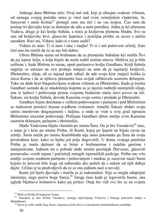 36
Jednoga dana Bhišma reče: Ovaj naš rod, koji je obasjan svakom vrlinom,
od samoga svojeg početka imao je vlast nad svim zemaljskim vladarima. Ja,
Satyavati i umni Krišna63
protegli smo mu niti i na vas trojicu. Čuo sam da
postoje tri djevojke koje su dostojne da uđu u našu porodicu. Jedna je kći plemena
Yadava, druga je kći kralja Subale, a treća je kraljevna plemena Madra. Sve su
one od kraljevske krvi, glasovite ljepotice i poželjna prilika za savez s našim
narodom. Reci mi, Viduro, kako ti o tome sudiš?
Vidura će nato: Ti si nam i otac i majka! Ti si i naš poštovani učitelj. Zato
čini ono što misliš da će za nas biti dobro.
Ubrzo Bhišma sazna od brahmana da se plemenita Subalina kći molila Šivi
da joj ispuni želju, a želja bijaše da može roditi stotinu sinova. Molitva joj je bila
uslišena i, kada Bhišma to sazna, uputi poslanstvo kralju Gandhare. Kralj Subala
najprije se ustezao na ovu prošnju imajući na umu da je najstariji kraljević,
Dhrtaraštra, slijep, ali se najzad ipak odluči da uda svoju kćer znajući kolika je
slava Kurua i da se njihova plemenita loza uvijek odlikovala uzornim držanjem.
Tako on dade kćer blagoslovljenu svakom vrlinom za Dhrtaraštru. Kada je čestita
Gandhari saznala da je mladoženja kojemu su je njezini roditelji namijenili slijep,
ona iz ljubavi i poštovanja prema svojemu budućem mužu stavi povez na oči.
Šakuni, sin kralja Subale, dovede Kuruima svoju sestru i predade je Dhrtaraštri.
Gandhari bijaše dočekana s velikim poštovanjem i pažnjom i pod Bhišminim
se nadzorom proslavi krasna svadbena svečanost. Junački Šakuni obdari svoju
sestru mnoštvom dragocjenosti i haljina, a onda se vrati u svoj grad ispraćen
Bhišminim izrazima poštovanja. Prelijepa Gandhari ubrzo omilje svim Kuruima
uzornim držanjem, pažnjom i obzirnošću.
Među Yadavama bijaše vlastelin po imenu Šura. On je bio Vasudevin64
otac,
a imao je i kćer po imenu Pritha, ili Kunti, kojoj po ljepoti ne bijaše ravne na
zemlji. Šurin nećak po imenu Kuntibhođa nije imao potomaka pa Šura da svoju
prvorođenu kćer, kako se bjehu još prije dogovorili. U domu svojega poočima
Pritha je imala dužnost da se brine o brahmanima i ostalim gostima i
namjernicima. Jednom im u pohode dođe strašni pustinjak Durvasas, glasoviti
poznavalac svetih tajana i počinitelj mnogih isposničkih podviga. Pritha mu vrlo
omilje svojom usrdnom pažnjom i poštovanjem i mudrac je zauzvrat nauči basni
kojom će prizvati bilo koga od nebesnika ako poželi da s nekim od njih dobije
dijete. Učinio je to predvidjevši da će se ona jednom naći u nevolji.
Kunti još bješe djevojče i mučila ju je radoznalost. Nije se mogla oduprijeti
iskušenju, nego pozva boga Suryu.65
Istoga časa kada je izgovorila basnu, ona
ugleda blještavo božanstvo kako joj prilazi. Onaj što vidi sve što se na svijetu
63
Misli se Krišna Dvaipayana Vyasa.
64
Vasudeva je otac Krišne Vasudeve, osmoga utjelovljenja Višnuova i bitnoga pokretača radnje u
Mahabharati.
65
Surva je velik vedski bog, Sunce, kojemu je kult oživio i u kasnijemu hinduističkome razdoblju.
 
