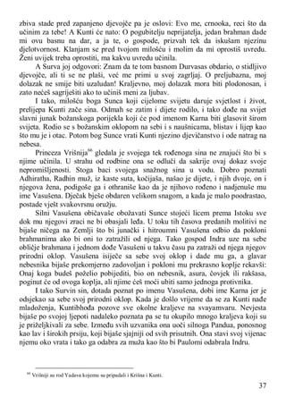 37
zbiva stade pred zapanjeno djevojče pa je oslovi: Evo me, crnooka, reci što da
učinim za tebe! A Kunti će nato: O pogubitelju neprijatelja, jedan brahman dade
mi ovu basnu na dar, a ja te, o gospode, prizvah tek da iskušam njezinu
djelotvornost. Klanjam se pred tvojom milošću i molim da mi oprostiš uvredu.
Ženi uvijek treba oprostiti, ma kakvu uvredu učinila.
A Surva joj odgovori: Znam da te tom basnom Durvasas obdario, o stidljivo
djevojče, ali ti se ne plaši, već me primi u svoj zagrljaj. O preljubazna, moj
dolazak ne smije biti uzaludan! Kraljevno, moj dolazak mora biti plodonosan, i
zato nećeš sagriješiti ako to učiniš meni za ljubav.
I tako, milošću boga Sunca koji cijelome svijetu daruje svjetlost i život,
prelijepa Kunti zače sina. Odmah se zatim i dijete rodilo, i tako dođe na svijet
slavni junak božanskoga porijekla koji će pod imenom Karna biti glasovit širom
svijeta. Rodio se s božanskim oklopom na sebi i s naušnicama, blistav i lijep kao
što mu je i otac. Potom bog Sunce vrati Kunti njezino djevičanstvo i ode natrag na
nebesa.
Princeza Vrišnija66
gledala je svojega tek rođenoga sina ne znajući što bi s
njime učinila. U strahu od rodbine ona se odluči da sakrije ovaj dokaz svoje
nepromišljenosti. Stoga baci svojega snažnog sina u vodu. Dobro poznati
Adhiratha, Radhin muž, iz kaste suta, kočijaša, našao je dijete, i njih dvoje, on i
njegova žena, podigoše ga i othraniše kao da je njihovo rođeno i nadjenuše mu
ime Vasušena. Dječak bješe obdaren velikom snagom, a kada je malo poodrastao,
postade vješt svakovrsnu oružju.
Silni Vasušena običavaše obožavati Sunce stojeći licem prema Istoku sve
dok mu njegovi zraci ne bi obasjali leđa. U toku tih časova predanih molitivi ne
bijaše ničega na Zemlji što bi junački i hitroumni Vasušena odbio da pokloni
brahmanima ako bi oni to zatražili od njega. Tako gospod Indra uze na sebe
obličje brahmana i jednom dođe Vasušeni u takvu času pa zatraži od njega njegov
prirodni oklop. Vasušena isiječe sa sebe svoj oklop i dade mu ga, a glavar
nebesnika bijaše prekomjerno zadovoljan i pokloni mu prekrasno koplje rekavši:
Onaj koga budeš poželio pobijediti, bio on nebesnik, asura, čovjek ili rakšasa,
poginut će od ovoga koplja, ali njime ćeš moći ubiti samo jednoga protivnika.
I tako Survin sin, dotada poznat po imenu Vasušena, dobi ime Karna jer je
odsjekao sa sebe svoj prirodni oklop. Kada je došlo vrijeme da se za Kunti nađe
mladoženja, Kuntibhođa pozove sve okolne kraljeve na svayamvaru. Nevjesta
bijaše po svojoj ljepoti nadaleko poznata pa se tu okupilo mnogo kraljeva koji su
je priželjkivali za sebe. Između svih uzvanika ona uoči silnoga Pandua, ponosnog
kao lav i širokih prsiju, koji bijaše sjajniji od svih prisutnih. Ona stavi svoj vijenac
njemu oko vrata i tako ga odabra za muža kao što bi Paulomi odabrala Indru.
66
Vrišniji su rod Yadava kojemu su pripadali i Krišna i Kunti.
 