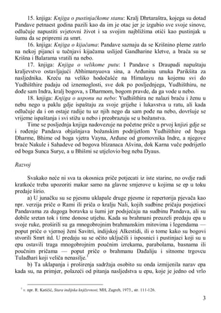 3
15. knjiga: Knjiga o pustinjačkome stanu: Kralj Dhrtaraštra, kojega su dotad
Pandave petnaest godina pazili kao da im je otac jer je izgubio sve svoje sinove,
odlučuje napustiti svjetovni život i sa svojim najbližima otići kao pustinjak u
šumu da se pripremi za smrt.
16. knjiga: Knjiga o kijačama: Pandave saznaju da se Krišnino pleme zatrlo
na nekoj pijanci u tučnjavi kijačama uslijed Gandharine kletve, a braća su se
Krišna i Balarama vratili na nebo.
17. knjiga: Knjiga o velikome putu: I Pandave s Draupadi napuštaju
kraljevstvo ostavljajući Abhimanyuova sina, a Arđunina unuka Parikšita za
nasljednika. Kreću na veliko hodočašće na Himalayu na kojemu svi do
Yudhišthire padaju od iznemoglosti, sve dok po posljednjega, Yudhišthiru, ne
dođe sam Indra, kralj bogova, s Dharmom, bogom pravde, da ga vode u nebo.
18. knjiga: Knjiga o usponu na nebo: Yudhišthira ne nalazi braću i ženu u
nebu nego u paklu gdje ispaštaju za svoje grijehe i lukavstva u ratu, ali kada
odlučuje da i on ostaje radije tu uz njih nego da sam pođe na nebo, dovršuje se
vrijeme ispaštanja i svi stižu u nebo i preobrazuju se u božanstva.
Time se posljednja knjiga nadovezuje na početne priče u prvoj knjizi gdje se
i rođenje Pandava objašnjava božanskim podrijetlom Yudhišthire od boga
Dharme, Bhime od boga vjetra Vayna, Arđune od gromovnika Indre, a njegove
braće Nakule i Sahadeve od bogova blizanaca Ašvina, dok Karna vuče podrijetlo
od boga Sunca Surye, a u Bhišmi se utjelovio bog neba Dyaus.
Razvoj
Svakako neće ni sva ta okosnica priče potjecati iz iste starine, no ovdje radi
kratkoće treba upozoriti makar samo na glavne smjerove u kojima se ep u toku
predaje širio.
a) U junačku su se pjesmu uklapale druge pjesme iz repertorija pjevača kao
npr. verzija priče o Rami ili priča o kralju Nali, kojih sudbine pričaju posjetioci
Pandavama za dugoga boravka u šumi jer podsjećaju na sudbinu Pandava, ali su
dobile sretan tok i time donose utjehu. Kada su brahmani preuzeli predaju epa u
svoje ruke, proširili su ga mnogobrojnim brahmanskim mitovima i legendama —
poput priče o vjernoj ženi Savitri, indijskoj Alkestidi, ili o tome kako su bogovi
stvorili Smrt itd. U predaju su se očito uključili i isposnici i pustinjaci koji su u
epu ostavili traga mnogobrojnim poučnim izrekama, parabolama, basnama ili
poučnim pričama — poput priče o brahmanu Dađaliju i sitnome trgovcu
Tuladhari koji veliča nenasilje.1
b) Ta uklapanja i proširenja sadržaja osobito su onda izmijenila narav epa
kada su, na primjer, polazeći od pitanja nasljedstva u epu, koje je jedno od vrlo
1
v. npr. R. Katičić, Stara indijska književnost, MH, Zagreb, 1973., str. 111-126.
 