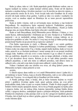 39
Kako je rekao, tako se i zbi. Kada poprskaše grudu hladnom vodom, ona se
lagano razdijeli na stotinu i jedan komad veličine palca. Svaki od tih dijelova
metnuše u zaseban krčag s bivoljim maslom i sve ih stavište na skrovito mjesto, a
okolo postaviše stražu da ih čuva. Sveti čovjek tada reče Gandhari da ih smije
otvoriti tek kada isteknu dvije godine. I pošto je tako sve uredio i razdijelio im
savjete, sveti se mudrac otputi na Himalayu da se tamo posveti isposničkim
podvizima.
Kada je došlo vrijeme, rodi se od komada mesa stavljena u ćup kraljević
Duryodhana. Po starješinstvu bješe najstariji kraljević Yudhišthira, prvjenac
kraljevne Kunti, a u isti dan kada se rodio oholi Duryodhana, i Kunti je rodila
drugoga sina, po imenu Bhima, koji bješe silno jak i snažnih mišica.
Kada se rodi Duryodhana, kralj Dhrtaraštra pozva Bhišmu i Viduru, a i sve
ostale Kurue, dobronamjernike i brahmane pa im reče: Kraljević je Yudhišthira
najstariji i on je nasljednik našega koljena. Vrlinom svojega rođenja on je
kraljevstvo pridobio za sebe. No može li i ovaj moj sin koji je rođen poslije njega
postati kralj? Kažite mi po pravdi što je ispravno i pošteno?
Čim bjehu izgovorene te riječi, o Bharata, čaglji i sve ostale grabljive
životinje zloslutno zaurlaše. Slušajući to kobno predskazanje, i brahmani i mudri
Vidura ovako mu odgovoriše: Čuj, o kralju, najjači među ljudima, kada se tvoj sin
rodio, pojavili su se zloslutni predznaci i nema sumnje da će on postati istrebitelj
tvojega roda. Sudbina svih nas ovisi o tome hoćemo li ga se odreći ili nećemo.
Ako ga zadržimo, dogodit će se nesreća, a ako se njega odrekneš, o kralju, ostat
će ti još devedeset devet sinova. Rečeno je da se radi dobra porodice mora
odbaciti pojedinac, a radi sela mora se odbaciti porodica, radi države mora se
odbaciti selo, a da radi svoje duše čovjek mora odbaciti i cijelu Zemlju.
Vidura i brahami tako mu izložiše ovu stvar, ali zbog ljubavi prema sinu
Dhrtaraštra ne bješe voljan pokoriti se tom
savjetu.
U idućih mjesec dana rodiše se i svi ostali Dhrtaraštrini sinovi i jedna kći, a
od sluškinje iz kaste Vaišya, koja je dvorila Dhrtaraštru, rodi se sin velike pameti
i dobi ime Yuyutsu, i to se dogodi dok je Gandhari još bila trudna.
A Pandu jednoga dana, o kralju, dok je lutao šumama kojima su vrvjeli
jeleni i grabljive životinje opake ćudi, opazi golema jelena, po svoj prilici
predvodnika stada, kako se pari sa svojom ženkom. Vladar ih oboje pogodi s pet
britkih i hitrih strijela operjanih zlatom. Ali to što je Pandu pogodio ne bjehu jelen
i njegova ženka, već sin nekog rišija, kojemu isposničke zasluge bijahu doista
velike, i njegova družica, zaokupljeni igrom u jelenjim obličjima. Jelen proboden
Panduovim strijelama u toku parenja sruši se na tlo i progovori ljudskim glasom:
O kralju, čak ni ljudi koji su robovi grijeha, gnjevni i lišeni pameti, nikada ne čine
ovako okrutna djela.
 