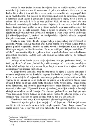 40
Pandu će nato: Dobro je znano da se jeleni love na različite načine, i nitko ne
mari da li je jelen oprezan ili neoprezan. A jelen mu odvrati: Ne krivim te, o
kralju, što si ubio jelena, niti što si mene ranio, već zato što nisi mogao pričekati
da se završi ljubavni čin, nego si ga nemilosrdno prekinuo. Ja sam muni, o kralju,
i održavam život voćem i korijenjem i, sada prerušen u jelena, živim u miru sa
svima. Ti si me ubio i ja ću te zato prokleti. Ubio si me ne znajući da sam
brahman i zato nisi sagriješio brahmanovo ubojstvo, ali zato, kada se budeš uželio
žene i kada joj budeš prišao da se s njome sjediniš, toga trena otići ćeš u svijet
mrtvih kao što ja sada odlazim. Žena s kojom u vrijeme svoje smrti budeš
sjedinjen poći će za tobom s ljubavlju i pažnjom u svijet kralja mrtvih od kojega
još nitko nije pobjegao. I, izrekavši to, muni predade svoju dušu a Pandu osta pred
tim prizorom utonuo u more žalosti.
Gorke su suze ronili i Pandu i njegove dvije supruge zbog nesreće koja ih je
zadesila. Poslije jelenove pogibije kralj Kurua zaputi se u pratnji svojih družica
prema planini Nagasabha, hraneći se samo voćem i korijenjem. Kada su prešli
Himalayu, stigoše na Gandhamadanu. Tu su se našli pod okriljem mahabhuta,67
siddha68
i znamenitih rišija i živjeli su u tome kraju katkad u ravnici, a kadšto na
planinskim padinama. Dođoše tako i do planine sa stotinu vrhova i tu nastaviše
činiti pokoru.
Jednoga dana Pandu pozva svoju vjenčanu suprugu, prekrasnu Kunti, i u
četiri joj oka reče: O Kunti, budući da ja više ne mogu začeti potomke, naređujem
ti da nađeš nekoga tko mi je ravan ili još bolji od mene i da s njime začneš i
doneseš na svijet mojega nasljednika.
O gospo ljupka osmijeha, znaj da žene nekoć ne bjehu u kućama zatvorene i
ovisne o svojim muževima i rodbini, nego su išle kuda im je volja i zabavljale se
kako im se svidjelo. O najvrsnija, one nisu pripadale muževima niti su im bile
vjerne, pa se i danas na to ne gleda kao na grijeh jer u ta vremena bijahu takvi
običaji. I danas taj običaj vlada među pticama i među životinjama, i među njima
nema ljubomore. Taj je običaj jednom postojao i među ljudima i zato ga veliki
mudraci odobravaju. U Sjevernih Kurua taj se običaj još uvijek poštuje, a današnji
običaji ustanovljeni su tek kasnije. No bilo ovo grešno ili ne, oni koji poznaju
Vede kažu da je ženina dužnost da mužu ispuni molbu. O ljubazna gospo, ja evo
sklapam ruke i stavljam na tjeme lopočev znak ne bih li te umilostivio!
Kunti onda kaza kralju Kurua o poklonu plemenitog Dvaipayane.
Saslušavši njezinu pripovijest, on joj reče: O ljepotice, učinit ću još danas
sve što je potrebno da bi se naše želje mogle ispuniti. Pozovi boga pravde,69
o
sretna gospo. On je najvrliji od svih nebesnika. Sin kojega budemo od njega
67
mahabhuta: "veliko biće"
68
siddha: "savršeni", yogin koji je postigao nadnaravne moći siddhi.
69
Bog pravde je Dharma. Katkad se poistovjećuje s Yamom (v. I, bilj. 9).
 