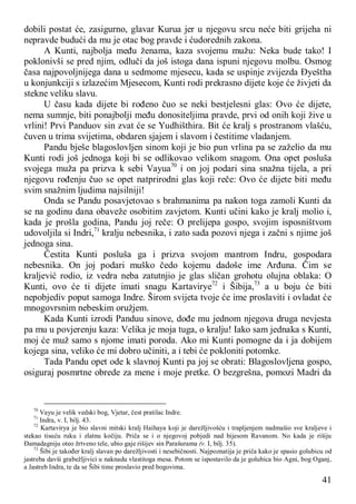 41
dobili postat će, zasigurno, glavar Kurua jer u njegovu srcu neće biti grijeha ni
nepravde budući da mu je otac bog pravde i ćudorednih zakona.
A Kunti, najbolja među ženama, kaza svojemu mužu: Neka bude tako! I
poklonivši se pred njim, odluči da još istoga dana ispuni njegovu molbu. Osmog
časa najpovoljnijega dana u sedmome mjesecu, kada se uspinje zvijezda Đyeštha
u konjunkciji s izlazećim Mjesecom, Kunti rodi prekrasno dijete koje će živjeti da
stekne veliku slavu.
U času kada dijete bi rođeno čuo se neki bestjelesni glas: Ovo će dijete,
nema sumnje, biti ponajbolji među donositeljima pravde, prvi od onih koji žive u
vrlini! Prvi Panduov sin zvat će se Yudhišthira. Bit će kralj s prostranom vlašću,
čuven u trima svijetima, obdaren sjajem i slavom i čestitime vladanjem.
Pandu bješe blagoslovljen sinom koji je bio pun vrlina pa se zaželio da mu
Kunti rodi još jednoga koji bi se odlikovao velikom snagom. Ona opet posluša
svojega muža pa prizva k sebi Vayua70
i on joj podari sina snažna tijela, a pri
njegovu rođenju čuo se opet natprirodni glas koji reče: Ovo će dijete biti među
svim snažnim ljudima najsilniji!
Onda se Pandu posavjetovao s brahmanima pa nakon toga zamoli Kunti da
se na godinu dana obaveže osobitim zavjetom. Kunti učini kako je kralj molio i,
kada je prošla godina, Pandu joj reče: O prelijepa gospo, svojim isposništvom
udovoljila si Indri,71
kralju nebesnika, i zato sada pozovi njega i začni s njime još
jednoga sina.
Čestita Kunti posluša ga i prizva svojom mantrom Indru, gospodara
nebesnika. On joj podari muško čedo kojemu dadoše ime Arđuna. Čim se
kraljević rodio, iz vedra neba zatutnjio je glas sličan grohotu olujna oblaka: O
Kunti, ovo će ti dijete imati snagu Kartavirye72
i Šibija,73
a u boju će biti
nepobjediv poput samoga Indre. Širom svijeta tvoje će ime proslaviti i ovladat će
mnogovrsnim nebeskim oružjem.
Kada Kunti izrodi Panduu sinove, dođe mu jednom njegova druga nevjesta
pa mu u povjerenju kaza: Velika je moja tuga, o kralju! Iako sam jednaka s Kunti,
moj će muž samo s njome imati poroda. Ako mi Kunti pomogne da i ja dobijem
kojega sina, veliko će mi dobro učiniti, a i tebi će pokloniti potomke.
Tada Pandu opet ode k slavnoj Kunti pa joj se obrati: Blagoslovljena gospo,
osiguraj posmrtne obrede za mene i moje pretke. O bezgrešna, pomozi Madri da
70
Vayu je velik vedski bog, Vjetar, čest pratilac Indre.
71
Indra, v. I, bilj. 43.
72
Kartavirya je bio slavni mitski kralj Haihaya koji je darežljivošću i trapljenjem nadmašio sve kraljeve i
stekao tisuću ruku i zlatnu kočiju. Priča se i o njegovoj pobjedi nad bijesom Ravanom. No kada je rišiju
Đamadagniju oteo žrtveno tele, ubio gaje rišijev sin Parašurama (v. I, bilj. 35).
73
Šibi je također kralj slavan po darežljivosti i nesebičnosti. Najpoznatija je priča kako je spasio golubicu od
jastreba davši grabežljivici u naknadu vlastitoga mesa. Potom se ispostavilo da je golubica bio Agni, bog Oganj,
a Jastreb Indra, te da se Šibi time proslavio pred bogovima.
 