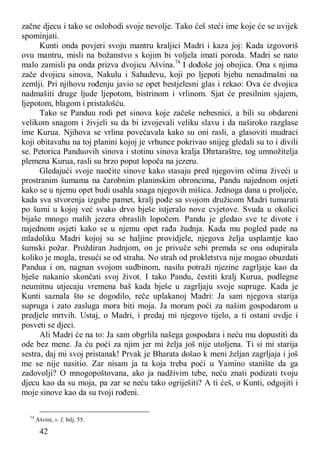 42
začne djecu i tako se oslobodi svoje nevolje. Tako ćeš steći ime koje će se uvijek
spominjati.
Kunti onda povjeri svoju mantru kraljici Madri i kaza joj: Kada izgovoriš
ovu mantru, misli na božanstvo s kojim bi voljela imati poroda. Madri se nato
malo zamisli pa onda prizva dvojicu Ašvina.74
I dođoše joj obojica. Ona s njima
zače dvojicu sinova, Nakulu i Sahadevu, koji po ljepoti bjehu nenadmašni na
zemlji. Pri njihovu rođenju javio se opet bestjelesni glas i rekao: Ova će dvojica
nadmašiti druge ljude ljepotom, bistrinom i vrlinom. Sjat će presilnim sjajem,
ljepotom, blagom i pristalošću.
Tako se Panduu rodi pet sinova koje začeše nebesnici, a bili su obdareni
velikom snagom i živjeli su da bi izvojevali veliku slavu i da naširoko razglase
ime Kurua. Njihova se vrlina povećavala kako su oni rasli, a glasoviti mudraci
koji obitavahu na toj planini kojoj je vrhunce pokrivao snijeg gledali su to i divili
se. Petorica Panduovih sinova i stotinu sinova kralja Dhrtaraštre, tog umnožitelja
plemena Kurua, rasli su brzo poput lopoča na jezeru.
Gledajući svoje naočite sinove kako stasaju pred njegovim očima živeći u
prostranim šumama na čarobnim planinskim obroncima, Pandu najednom osjeti
kako se u njemu opet budi usahla snaga njegovih mišica. Jednoga dana u proljeće,
kada sva stvorenja izgube pamet, kralj pođe sa svojom družicom Madri tumarati
po šumi u kojoj već svako drvo bješe istjeralo nove cvjetove. Svuda u okolici
bijaše mnogo malih jezera obraslih lopočem. Pandu je gledao sve te divote i
najednom osjeti kako se u njemu opet rađa žudnja. Kada mu pogled pade na
mladoliku Madri kojoj su se haljine providjele, njegova želja usplamtje kao
šumski požar. Proždiran žudnjom, on je privuče sebi premda se ona odupirala
koliko je mogla, tresući se od straha. No strah od prokletstva nije mogao obuzdati
Pandua i on, nagnan svojom sudbinom, nasilu potraži njezine zagrljaje kao da
bješe nakanio skončati svoj život. I tako Pandu, čestiti kralj Kurua, podlegne
neumitnu utjecaju vremena baš kada bješe u zagrljaju svoje supruge. Kada je
Kunti saznala što se dogodilo, reče uplakanoj Madri: Ja sam njegova starija
supruga i zato zasluga mora biti moja. Ja moram poći za našim gospodarom u
predjele mrtvih. Ustaj, o Madri, i predaj mi njegovo tijelo, a ti ostani ovdje i
posveti se djeci.
Ali Madri će na to: Ja sam obgrlila našega gospodara i neću mu dopustiti da
ode bez mene. Ja ću poći za njim jer mi želja još nije utoljena. Ti si mi starija
sestra, daj mi svoj pristanak! Prvak je Bharata došao k meni željan zagrljaja i još
me se nije nasitio. Zar nisam ja ta koja treba poći u Yamino stanište da ga
zadovolji? O mnogopoštovana, ako ja nadživim tebe, neću znati podizati tvoju
djecu kao da su moja, pa zar se neću tako ogriješiti? A ti ćeš, o Kunti, odgojiti i
moje sinove kao da su tvoji rođeni.
74
Ašvini, v. I, bilj. 55.
 