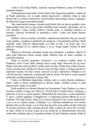43
I tako se kći kralja Madra, vjenčana supruga Panduova, pope na Panduovu
pogrebnu lomaču.
Vaišampayana nastavljaše: Kada mudri rišiji, bogovima podobni, vidješe da
je Pandu preminuo, oni se među sobom dogovoriše i odlučiše: Sada je naša
dužnost da se vratimo u kraljevinu i da dovedemo tamo njegovu djecu i suprugu i
da odnesemo njegove posmrtne ostatke.
Nije otada prošlo mnogo vremena kada Kunti stiže na glavna gradska vrata.
Kada građani čuše da je u grad stiglo nekoliko tisuća munija i dostojnika, oni se
vrlo začudiše i ubrzo poslije Sunčeva izlaska poče se okupljati mnoštvo sa
ženama i djecom. Promatrali su isposnike u tišini i svako srce bijaše dirnuto
samilošću.
Dođoše i Kurui u pratnji svećenika i naklonom pozdraviše rišije pa zauzeše
svoja sjedišta, a građani se pokloniše do zemlje pa i oni posjedaše naokolo. Onda
najstariji među rišiji-ma ispripovijeda sve kako je bilo i na kraju reče: Evo
njihovih ostataka, tu su i njihova djeca, a tu je i druga majka. Primite ih kako
dolikuje.
Rekavši to Kuruima, pustinjaci istoga časa nestadoše, a građani, vidjevši ih
kako pred njihovim očima nestaju poput oblačića pare na nebu, raziđoše se
zadivljeni kućama.
Kada se završiše pogrebne svečanosti i svi podanici stadoše žaliti za
Panduom, časni Vyasa dođe jednoga dana svojoj majci Satyavati pa joj kaza:
Majko, naši dani sreće prođoše i nailaze dani nevolje. Grijeh raste svakim danom.
Svijet je postao star. Kraljevstvo Kurua neće još dugo trajati, a razlog tome bit će
nepravda i nasilje. Idi zato u šumu i posveti se yogi i isposništvu. Odsada će sve
više biti prevare i nepravde, a poštenoga rada će nestati. Ne budi u svojim kasnim
godinama svjedok propadanja svojega roda.
I tako, uz Bhišmino dopuštenje, kraljica ode sa svojim dvjema snahama u
šumu i poče se baviti zadubljenjem te doživje lijepu i duboku starost, a onda
napusti tijelo i pope se na nebo.
Pošto prođoše sve obrede čišćenja što ih propisuje Vede, Panduovi se sinovi
naseliše u palači svojega oca. Rasli su i živjeli kako to kraljevićima i dolikuje, a
pokazalo se da su u svojim igrama s Dhrtaraštrinim sinovima u svemu nadmoćni.
U snazi i vještini gađanja, u halapljivosti i u podizanju prašine Bhima ih je sve
nadilazio. Sin boga Vjetra vukao ih je za kosu tjerajući ih da se tuku međusobno,
a on se za to vrijeme smijao. Vrikodara75
je s lakoćom pobjeđivao svih stotinu
dječaka iako su bili snažni, a to je činio kao da je bio samo jedan od njih. Neki put
bi uhvatio desetoricu njih i potapao ih pod vodu, a potom ih, jedva žive, izvlačio
na suho. Držeći ih za kosu vukao ih je po zemlji pa su Dhrtaraštrinim sinovima
stalno bile razbijene glave ili izgrebena koljena ili pak izubijana ramena. Kada bi
75
Vrikodara "Vučji trbuh", nadimak Bhimin.
 