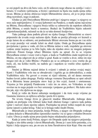 44
se oni popeli na drvo da beru voće, on bi udarcem noge obarao na zemlju i voće i
berače. U rvačkim vještinama, u brzini i spretnosti ne bješe mu među njima nitko
ravan. Bhima je doista običavao kinjiti Dhrtaraštrine sinove, ali je to prije činio
zbog nezrelosti, nego iz pakosti.
Gledao je jaki Duryodhana Bhimine podvige i njegovu snagu i u njegovu se
srcu zače neprijateljstvo. U svojoj ljubomori na Pandave, a među njima najvećma
na Bhimu, Duryodhana i njegova braća toliko se zaboraviše da napokon odlučiše
ubiti Bhimu, a ostale baciti u tamnicu. Budući da Yudhišthira bijaše zakoniti
prijestolonasljednik, računali su da će se tako domoći kraljevine.
Tako jednoga dana pođoše plivati na rijeku Gangu i Dhrtaraštrini se sinovi
pripremiše da izvedu svoje nečasno djelo. Kada su poslije plivanja svi krenuli u
svoje šatore da se odmore, oni podmetnuše Bhimi otrovanu hranu pa on i ne stiže
do svoje postelje već ostade ležati na obali rijeke. Onda ga Duryodhana sputa
povijušama i gurnu u vodu, ali čim se Bhima našao u vodi, izujedaše ga otrovne
vodene zmije kojima je tu bilo leglo, tako da nijedan otrov ne mogaše potpuno
djelovati. Potom Ganga izbaci Bhimino tijelo na sprud. Za to se vrijeme
Duryodhana sretan i veseo vrati u logor, a kada se Yudhišthira stade raspitivati za
Bhimu, on mu odgovori da je otišao u grad. Kada se vratiše u dvor, nitko im nije
mogao reći da je vidio Bhimu i Pandave pa se sa zebnjom u srcu vratiše da ga
traže, ali, ma koliko tražili, ne nađoše ga i napokon se vratiše silno ojađeni i
zabrinuti.
Snažni je Bhima najzad došao k svijesti i odmah je otrčao svojoj majci.
Kunti i Yudhišthira vrlo mu se obradovaše i izgrliše ga za dobrodošlicu, a onda
Yudhišthira reče: Ne govori o ovome ni riječi nikome, ali od danas moramo
budno čuvati jedan drugoga. Poslije nekoga vremena Duryodhana se opet odvaži
da u Bhiminu hranu pomiješa otrov koji je bio svjež, žestok i smrtonosan.
Yuyutsu je bio prijatelj Pandavama i reče im za otrov, no Vrikodara se nije
osvrtao na to nego pojede sve bez ustezanja i potpuno ga probavi. Ma kako otrov
bio jak, nije više djelovao na njega.
Kralj je vidio da Kurui odrastaju neodgojeni i da trate svoje vrijeme pa
Gautamu imenova za njihova učitelja i posla ih k njemu.
Na izvoru Gange živio je glasoviti mudrac Bharadvađa. Jednoga dana
ugleda on prelijepu vilu Ghrtaći kako hodi obalom Gange i upravo tada puhnu
vjetar i rastvori skute njezine odjeće. Pustinjaka taj prizor toliko raspali da svoje
sjeme ispusti u jedan krčag. Tako se iz krčaga rodio mudri Drona.
Bharadvađa je imao prijatelja, kralja Prišatu, a njegov sin Drupada svakoga
je dana dolazio u Bharadvađino isposničko stanište i tu se igrao s mladim Dronom
i učio. Ubrzo je među njima procvjetalo bujno mladenačko prijateljstvo.
Kada je umro kralj Prišata, njegov sin Drupada sjede na njegovo prijestolje.
Negdje u isto doba umrije i slavni Bharadvađa. Drona je i sam želio potomka, a to
bijaše i želja njegova oca, pa on uze za ženu Šaradvatovu kćer Krpi. Ona mu rodi
 