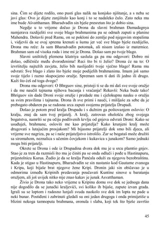 45
sina. Čim se dijete rodilo, ono pusti glas nalik na konjsko njištanje, a s neba se
javi glas: Ovo je dijete zanjištalo kao konj i to se nadaleko čulo. Zato neka mu
ime bude Ašvatthaman. Bharadvađin sin bješe presretan što je dobio sina.
Negdje u to vrijeme dočuo je Drona da slavni brahman Đamadagnya
namjerava razdijeliti sve svoje blago brahmanima pa se odmah zaputi u planine
Mahendra. Došavši pred Ramu, on se pokloni do zemlje pod njegovim stopalima
i, vidjevši da se ovaj sprema krenuti u šumu jer već sve blago bješe razdijelio,
Drona mu reče: Ja sam Bharadvađin potomak, ali nisam izašao iz maternice.
Brahman sam od visoka roda i ime mi je Drona. Došao sam po tvoje blago.
Slavni uništitelj plemena kšatriya sasluša ga pa mu odgovori: Dobro mi
došao, odličniče među dvorođenima! Reci što bi ti želio? Drona će na to: O
izvršitelju najtežih zavjeta, želio bih naslijediti tvoje vječno blago! Rama mu
odvrati: Sve blago i zlato što bješe moje podijelih brahmanima. Imam još samo
svoje tijelo i razno skupocjeno oružje. Spreman sam ti dati ili jedno ili drugo.
Kaži što ćeš od toga dvoga?
Drona mu odgovori: O Bhrguov sine, pristoji ti se da mi daš sve svoje oružje
i da me naučiš tajnama njihova bacanja i vraćanja! Rekavši: Neka bude tako!
Bhriguov sin dade Droni svoje oružje i predade mu i cjelokupnu nauku o oružju
sa svim pravilima i tajnama. Drona ih sve primi i nauči, i mišljaše za sebe da je
prebogato obdaren pa se radosna srca zaputi svojemu prijatelju Drupadi.
Došao je potom pred kralja Drupadu i s dužnim ga poštovanjem oslovio: O
kralju, znaj da sam tvoj prijatelj. A kralj, zatrovan ohološću zbog svojega
bogatstva, namršti se pa očiju podlivenih krvlju od gnjeva odvrati Droni: Kako se
usuđuješ, brahmane, osloviti me kao prijatelja? Kako krunjeni kralj može
drugovati s lutajućim prosjakom? Mi bijasmo prijatelji dok smo bili djeca, ali
vrijeme sve nagriza, pa se i naše prijateljstvo istrošilo. Zar se bogataš može družiti
sa siromahom, neznalica s učenim čovjekom i kukavica s junakom? Samo jednaki
mogu biti prijatelji.
Okrete se Drona i ode iz Drupadina dvora dok mu je u srcu plamtio gnjev.
Stao je za tren da razmisli što mu je činiti pa se onda odluči i pođe u Hastinapuru,
prijestolnicu Kurua. Žudio je da se kralju Panćala oduži za njegovu bezobraštinu.
Kada je stigao u Hastinapuru, Bharadvađin se sin nastanio kod Gautame zvanoga
i Kripa, koji bijaše brat njegove žene Kripi. Dronin jaki sin običavao je u
odmorima između Kripinih predavanja poučavati Kuntine sinove u baratanju
oružjem, ali još uvijek nitko nije znao kakav je junak Asvatthaman.
Živio je Drona tako neko vrijeme u Kripinu domu sve dok se jednoga dana
nije dogodilo da se junački kraljevići, svi koliko ih bijaše, zapute izvan grada.
Igrali su se loptom i radosno lunjali svuda naokolo sve dok im lopta ne pade u
neki bunar. Postiđeni i zabrinuti gledali su oni jedan drugoga i onda primijetiše u
blizini nekoga tamnoputa brahmana, oronula i slaba, koji tek što bješe završio
 