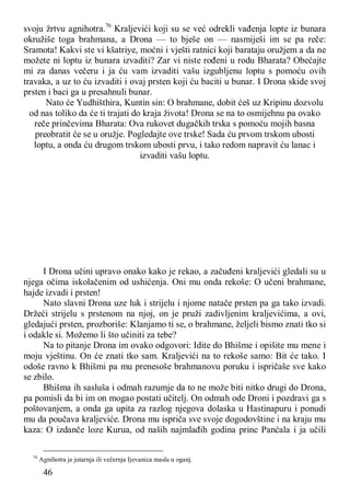 46
svoju žrtvu agnihotra.76
Kraljevići koji su se već odrekli vađenja lopte iz bunara
okružiše toga brahmana, a Drona — to bješe on — nasmiješi im se pa reče:
Sramota! Kakvi ste vi kšatriye, moćni i vješti ratnici koji barataju oružjem a da ne
možete ni loptu iz bunara izvaditi? Zar vi niste rođeni u rodu Bharata? Obećajte
mi za danas večeru i ja ću vam izvaditi vašu izgubljenu loptu s pomoću ovih
travaka, a uz to ću izvaditi i ovaj prsten koji ću baciti u bunar. I Drona skide svoj
prsten i baci ga u presahnuli bunar.
Nato će Yudhišthira, Kuntin sin: O brahmane, dobit ćeš uz Kripinu dozvolu
od nas toliko da će ti trajati do kraja života! Drona se na to osmijehnu pa ovako
reče prinčevima Bharata: Ova rukovet dugačkih trska s pomoću mojih basna
preobratit će se u oružje. Pogledajte ove trske! Sada ću prvom trskom ubosti
loptu, a onda ću drugom trskom ubosti prvu, i tako redom napravit ću lanac i
izvaditi vašu loptu.
I Drona učini upravo onako kako je rekao, a začuđeni kraljevići gledali su u
njega očima iskolačenim od ushićenja. Oni mu onda rekoše: O učeni brahmane,
hajde izvadi i prsten!
Nato slavni Drona uze luk i strijelu i njome natače prsten pa ga tako izvadi.
Držeći strijelu s prstenom na njoj, on je pruži zadivljenim kraljevićima, a ovi,
gledajući prsten, prozboriše: Klanjamo ti se, o brahmane, željeli bismo znati tko si
i odakle si. Možemo li što učiniti za tebe?
Na to pitanje Drona im ovako odgovori: Idite do Bhišme i opišite mu mene i
moju vještinu. On će znati tko sam. Kraljevići na to rekoše samo: Bit će tako. I
odoše ravno k Bhišmi pa mu prenesoše brahmanovu poruku i ispričaše sve kako
se zbilo.
Bhišma ih sasluša i odmah razumje da to ne može biti nitko drugi do Drona,
pa pomisli da bi im on mogao postati učitelj. On odmah ode Droni i pozdravi ga s
poštovanjem, a onda ga upita za razlog njegova dolaska u Hastinapuru i ponudi
mu da poučava kraljeviće. Drona mu ispriča sve svoje dogodovštine i na kraju mu
kaza: O izdanče loze Kurua, od naših najmlađih godina princ Panćala i ja učili
76
Agnihotra je jutarnja ili večernja Ijevanica masla u oganj.
 