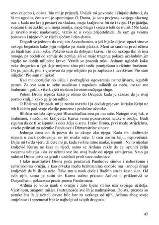 47
smo zajedno i, doista, bio mi je prijatelj. Uvijek mi govoraše i činjaše dobro i, da
bi mi ugodio, često mi je spominjao: O Drona, ja sam prvjenac svojega slavnog
oca i, kada me kralj postavi za vladara, moja kraljevina bit će i tvoja. O prijatelju,
svečano ti se zaklinjem, moja zemlja, moje blago i sreća o tebi će ovisiti! No kada
je završio svoje naukovanje, vratio se u svoju prijestolnicu. Ja sam ga veoma
poštovao i njegovih se riječi sjećam i dan-danas.
Dogodi se jednom da moj sin Asvatthaman, a još bijaše dijete, opazi sinove
nekoga bogataša kako piju mlijeko pa stade plakati. Meni se smrknu pred očima
pa bijah kao izvan sebe. Poželio sam da dobijem kravu, i to od nekoga tko ih ima
mnogo, pa pođoh od zemlje do zemlje, ali se moje traganje pokaza uzaludnim jer
nigdje ne dobih mliječne krave. Vratih se praznih ruku. Jednom ugledah kako
neka drugarica u igri daje mojemu sinu piti vodu pomiješanu s rižinim brašnom.
On je, jadnik, pio, i vjerovao da pije mlijeko pa je zaplesao i uzvikivao: Pio sam
mlijeko! Pio sam mlijeko!
Kad mi dopriješe do ušiju i podrugljiva ogovaranja nametljivaca, izgubih
pamet. Za sve sam to sebe osuđivao i napokon odlučih da neću, makar me
brahmani i grdili, više živjeti mrskim životom nečijega sluge.
Potom Drona ispriča kako je otišao do Drupade kada je saznao da je ovaj
postao kralj, i kako ga je on odbio.
O Bhišmo, Drupada mi je nanio uvredu i ja dođoh gnjevan šurjaku Kripi ne
bih li dobio pod svoje okrilje pametne i poslušne učenike.
Bhišma sasluša ispovijest Bharadvađina sina pa mu reče: Nategni svoj luk, o
brahmane, i načini od kraljevića Kurua vrsne poznavaoce nauke o oružju. Budi
siguran da će ti se ispuniti svaka želja u srcu. I tako Drona, prvi među strijelcima,
veselo prihvati za učenike Panduove i Dhrtaraštrine sinove.
Jednoga dana on ih pozva da se okupe oko njega. Kada mu dodirnuše
stopala u znak poštovanja, on im ovako reče: U srcu nosim želju, neporočnici.
Dajte mi tvrdu vjeru da ćete mi je, kada svršite ratne nauke, ispuniti. Na to nijedan
kraljević Kurua ne kaza ni riječi, samo se Arđuna zakle da će ispuniti želju
svojemu učitelju i da će učiniti sve što ovaj bude od njega zahtijevao. Nato ga
radosni Drona privi na grudi i uzdišući proli suze radosnice.
I tako neustrašivi Drona poče poučavati Panduove sinove i nebeskomu i
zemaljskomu oružju, a kao prvaku među brahmanima dođoše mu i mnogi drugi
kraljevići da bi ih on učio. Tako mu u nauk dođe i Radhin sin iz kaste suta. Od
svih njih, samo je sutin sin Karna stalno prkosio Arđuni i, priklonivši se
Duryodhani, pokazivao prezir prema Pandavama.
Arđuna je volio nauk o oružju i zato bješe stalno uza svojega učitelja.
Vještinom, snagom mišica i ustrajnošću sve ih je nadmašivao. Doista, premda su
poruke što ih je učitelj davao bile iste za svakoga od njih, Arđuna zbog svoje
umješnosti i spretnosti bijaše najbolji od svojih drugova.
 
