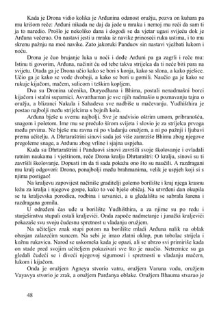48
Kada je Drona vidio kolika je Arđunina odanost oružju, pozva on kuhara pa
mu krišom reče: Arđuni nikada ne daj da jede u mraku i nemoj mu reći da sam ti
ja to naredio. Prošlo je nekoliko dana i dogodi se da vjetar ugasi svijeću dok je
Arđuna večerao. On nastavi jesti u mraku iz navike prinoseći ruku ustima, i to mu
skrenu pažnju na moć navike. Zato jakoruki Panduov sin nastavi vježbati lukom i
noću.
Drona je čuo brujanje luka u noći i dođe Arđuni pa ga zagrli i reče mu:
Istinu ti govorim, Arđuna, načinit ću od tebe takva strijelca da ti neće biti para na
svijetu. Otada ga je Drona učio kako se bori s konja, kako sa slona, a kako pješice.
Učio ga je kako se vode dvoboji, a kako se bori u gomili. Naučio ga je kako se
rukuje kijačom, mačem, sulicom i teškim kopljem.
Dva su Dronina učenika, Duryodhana i Bhima, postali nenadmašni borci
kijačom i stalni suparnici. Asvatthaman je sve njih nadmašio u poznavanju tajna o
oružju, a blizanci Nakula i Sahadeva sve nadbiše u mačevanju. Yudhišthira je
postao najbolji među strijelcima s bojnih kola.
Arđuna bješe u svemu najbolji. Sve je nadvisio oštrim umom, pribranošću,
snagom i poletom. Ime mu se pročulo širom svijeta i slovio je za strijelca prvoga
među prvima. Ne bješe mu ravna ni po vladanju oružjem, a ni po pažnji i ljubavi
prema učitelju. A Dhrtaraštrini sinovi sada još više zamrziše Bhimu zbog njegove
pregoleme snage, a Arđunu zbog vrline i sjajna uspjeha.
Kuda su Dhrtaraštrini i Panduovi sinovi završili svoje školovanje i ovladali
ratnim naukama i vještinom, reče Drona kralju Dhrtaraštri: O kralju, sinovi su ti
završili školovanje. Dopusti im da ti sada pokažu ono što su naučili. A razdragani
mu kralj odgovori: Drono, ponajbolji među brahmanima, velik je uspjeh koji si s
njima postigao!
Na kraljevu zapovijest načiniše graditelji golemo borilište i kraj njega krasnu
ložu za kralja i njegove gospe, kako to već bješe običaj. Na utvrđeni dan okupila
se tu kraljevska porodica, rodbina i uzvanici, a u gledalištu se sabrala šarena i
razdragana gomila.
U određeni čas uđe u borilište Yudhišthira, a za njime su po redu i
starješinstvu stupali ostali kraljevići. Onda započe nadmetanje i junački kraljevići
pokazaše svu svoju čudesnu spretnost u vladanju oružjem.
Na učiteljev znak stupi potom na borilište mladi Arđuna nalik na oblak
obasjan zalazećim suncem. Na sebi je imao zlatni oklop, pun tobolac strijela i
kožnu rukavicu. Narod se uskomeša kada je opazi, ali se ubrzo svi primiriše kada
on stade pred svojim učiteljem pokazivati sve što je naučio. Netremice su ga
gledali čudeći se i diveći njegovoj sigurnosti i spretnosti u vladanju mačem,
lukom i kijačom.
Onda je oružjem Agneya stvorio vatru, oružjem Varuna vodu, oružjem
Vayavya stvorio je zrak, a oružjem Parđanya oblake. Oružjem Bhauma stvarao je
 