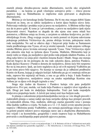4
znatnih pitanja obredno-pravne nauke dharmašastre, razvila oko originalnih
paradoksa — na kojima se gradi višeslojno ustrojstvo priče — čitave pravne
rasprave koje su Mahabharatu iz implicitne stale pretvarati u eksplicitnu
dharmašastru.
Bhišma je sin kuruskoga kralja Šantanua. Da bi mu otac mogao dobiti lijepu
Satyavati za ženu, on se odriče nasljedstva u korist djece buduće očeve žene.
Poštovanje roditelja i predaka uvjet je prava na nasljedstvo. A Bhišma toliko štuje
oca da to pravo gubi. K tome je i prvorođenac, a pravo na nasljedstvo ipak stječu
Satyavatini sinovi. Napokon se događa da oba njena sina umru mladi bez
potomstva, a Bhišma ostaje na životu, a zavjetom se odrekao kraljevstva, pa čak i
obiteljskoga života. Zbog svojega zavjeta ne može pomoći ni dvjema udovicama
pokojnoga polubrata Vićitravirye da, prema običaju levirata, pokojnome mužu
rode nasljednika. No sad se otkriva daje i Satyavati prije braka sa Šantanuom
imala predbračnoga sina Vyasu, ali on je strašni isposnik. I sada umjesto velikoga
ratnika Bhišme pravo levirata ostvaruje isposnik Vyasa. Time Vićitravirya stječe
dva zakonita sina koji su tjelesna djeca Vyasina. Međutim, Dhrtaraštra koji je
stariji rodio se slijep, pa nasljedstvo opet preko reda pripada mlađem Panduu, a on
zbog neke kletve ne smije prići vlastitim ženama Kunti i Madri. Stoga one moraju
prizvati bogove da im pomognu da mu rode zakonitu djecu, petoricu Pandava.
Kada dječaci Kaurave i Pandave dorastu do nasljedstva, doista neće biti nesporno
tko na nj ima pravo. Ipak, ep često naglašava da je od svih najstariji Yudhištira pa
bi po tome pravo bilo njegovo. No kasnije se saznaje da je odbačeni predbračni
Kuntin sin Karna, kojega je odgojio kočijaš Adhiratha pa ga svi smatraju nižim po
rodu, zapravo bio najstariji od braće, a ona su ga ubila u boju. I kada Pandave
napuštaju kraljevstvo, nasljedstvo ostaje na unuku najmlađega Kuntina sina
Arđune jer su djeca svih drugih izginula u ratu.2
Stoga nije čudno da Kaurave i Pandave kušaju više puta podijeliti
kraljevstvo. Prvi put, možda, već kada šalju Pandave u zapaljivi dvor izgrađen za
njih. Drugi put kada im dodjeljuju Indraprasthu. Treći put kada raspodjelu
kraljevstva prepuštaju kocki. A četvrti put ratnoj sreći kao božjem sudu.
Iz pitanja o zakonitome prijestolonasljedniku razvija se i niz drugih pravnih i
ćudorednih pitanja u samoj radnji epa koja nerijetko djeluju kao primjeri pravnih
ili ćudorednih dilema. One, međutim, dobivaju snažan pjesnički izraz i postaju
slika ljudske sudbine u svijetu. No kada se u 12. i 13. knjizi uvrste opsežne pravne
rasprave i Bhišmine pouke Yudhišthiri, one nemaju pjesničkoga izraza ni snage i
tu golemi poučni tekstovi posve mijenjaju narav epa u eksplicitnu dharmašastru.
Isto vrijedi i za kozmološke, geografske i ostale rasprave koje su Mahabharatu
pretvarale u enciklopediju poput poučnih spjevova purana.
2
Spominjući te paradokse u Uvodu u ovaj prijevod epa, J. A. B. Buitenen veli da se "veličanstveni nacrt priče
čini dijelom zamišljen kao genealoška zagonetka"., v. The Mahabharata, I, University of Chicago Press, 1973,
str. XVI-XIX.
 