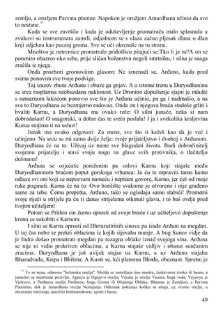 49
zemlju, a oružjem Parvata planine. Napokon je oružjem Antardhana učinio da sve
to nestane.77
Kada se sve završilo i kada je oduševljenje promatrača malo splasnulo a
zvukovi su instrumenata zamrli, odjednom se s ulaza začuo pljesak dlana o dlan
koji odjeknu kao pucanj groma. Sve se oči okrenuše na tu stranu.
Mnoštvo je netremice promatralo pridošlicu pitajući se:Tko li je to?A on se
ponosito obazreo oko sebe, prije sličan božanstvu negoli smrtniku, i silna je snaga
zračila iz njega.
Onda prozbori gromovitim glasom: Ne iznenadi se, Arđuno, kada pred
svima ponovim sve tvoje podvige.
Taj izazov zbuni Arđunu i obuze ga gnjev. A u istome trenu u Duryodhaninu
se srcu rasplamsa neobuzdana naklonost. Uz Dronino dopuštenje sjajni je mladić
s nemarnom lakoćom ponovio sve što je Arđuna učinio, pa ga i nadmašio, a na
sve to Duryodhana se bezmjerno radovao. Onda on i njegova braća stadoše grliti i
hvaliti Karnu, a Duryodhana mu ovako reče: O silni junače, neka si nam
dobrodošao! O snagoruki, u dobar čas te sreća poslala! I ja i svekolika kraljevina
Kurua stojimo ti na usluzi!
Junak mu ovako odgovori: Za mene, sve što ti kažeš kao da je već i
učinjeno. Na srcu su mi samo dvije želje: tvoje prijateljstvo i dvoboj s Arđunom.
Duryodhana će na to: Uživaj uz mene sve blagodati života. Budi dobročinitelj
svojemu prijatelju i stavi svoju nogu na glave svih protivnika, o tlačiteIju
dušmana!
Arđuna se osjećaše poniženim pa oslovi Karnu koji stajaše među
Duryodhaninom braćom poput gorskoga vrhunca: Ja ću te otpraviti tamo kamo
odlaze svi oni koji se nepozvani nameću i nepitani govore, Karno, jer ćeš od moje
ruke poginuti. Karna će na to: Ovo borilište svakome je otvoreno i nije građeno
samo za tebe. Čemu prepirka, Arđuno, tako se ogledaju samo slabići! Prometni
svoje riječi u strijele pa ću ti danas strijelama otkinuti glavu, i to baš ovdje pred
tvojim učiteljem!
Potom se Prithin sin žurno oprosti od svoje braće i uz učiteljevo dopuštenje
krenu se sukobiti s Karnom.
I silni se Karna oprosti od Dhrtaraštrinih sinova pa izađe Arđuni na megdan.
U taj čas nebo se prekri oblacima iz kojih sijevahu munje. A bog Sunce vidje da
je Indra došao promatrati megdan pa razagna oblake iznad svojega sina. Arđuna
se nije ni vidio prekriven oblacima, a Karna stajaše vidljiv i obasut sunčanim
zracima. Duryodhana je još uvijek stajao uz Karnu, a uz Arđunu stajahu
Bharadvađa, Kripa i Bhišma. A Kunti se, kći plemena Bhođa, obeznani. Spretni je
77
To su tajna, odnosno "božanska oružja". Možda se zamišljaju kao mantre, čudotvorne izreke ili basne, a
jamačno se mantrama prizivlju. Agneya je Ognjevo oružje, Varuna je oružje Varune, boga voda, Vayavya je
Vjetrovo, a Parđanya oružje Parđanye, boga Groma ili Olujnoga Oblaka, Bhauma je Zemljino, a Parvata
Planinino, dok je Antardhana oružje Nestajanja. Odlomak pokazuje koliku su ulogu, uz, tvarno oružje, u
shvaćanju ratovanja, naročito brahmanskome, igrale i basne.
 