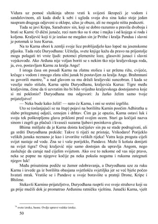 50
Vidura uz pomoć sluškinja ubrzo vrati k svijesti škropeći je vodom i
sandalovinom, ali kada dođe k sebi i ugleda svoja dva sina kako stoje jedan
naspram drugoga odjeveni u oklope, užas je obuze, ali ne mogaše ništa poduzeti.
Tada se javi Kripa, Saradvatov sin, koji se dobro razumio u pravila dvoboja i
brati se Karni: O dični junače, reci nam tko su ti otac i majka i od kojega si roda i
koljena. Kraljević koji ti je izašao ne megdan sin je Prithe i kralja Pandua i slavni
je potomak iz loze Kurua.
Na to Karna obori k zemlji svoje lice problijedjelo kao lopoč na jesenskome
pljusku. Tada reče Duryodhana: Učitelju, svete knjige kažu da pravo na prijestolje
mogu polagati tri vrste ljudi: potomci plemenite loze, glasoviti junaci i slavni
vojskovođe. Ako Arđuna nije voljan boriti se s nekim tko nije kraljevskoga roda,
ja, evo, postavljam Karnu za kralja Ange!
I istoga časa on posadi Karnu na zlatnu stolicu i uz prženu rižu, cvijeće,
krčage s vodom i mnogo zlata silni junak bi postavljen za kralja Ange. Brahmnani
su govorili mantre,78
a nad glavom su mu držali kraljevski suncobran. I kada se
veselje malo stišalo, Karna upita Duryodhanu, kraljevića Kurua: Tigre među
kraljevima, čime da ti uzvratim što bi bilo vrijedno kraljevskoga dostojanstva koje
si mi poklonio? Duryodhana mu odgovori: Ja žarko želim samo tvoje
prijateljstvo!
— Neka bude kako želiš! — nato će Karna, i oni se sretni izgrliše.
Uto se (oslanjajući se na štap) pojavi na borilištu Karnin poočim Adhiratha u
slabo pritegnutoj odjeći, oznojen i drhtav. Čim ga je opazio, Karna ostavi luk i
svoju tek poškropljenu glavu prikloni pred svojim ocem. Stari ga kočijaš nazva
sinom i zagrli ga plačući i kvaseći suzama ljubavi posinkovu glavu.
Bhima mišljaše da je Karna doista kočijašev sin pa se stade podrugivati, ali
ga srditi Duryodhana prekide: Takve ti riječi ne pristoje, Vrikodaro! Porijeklo
velikih junaka neznano je kao i izvorište velikih rijeka! Vatra koja proguta cijeli
svijet nastaje od vode. Zna se i vaše porijeklo, Pandave. Može li košuta donijeti
na svijet tigra? Ovaj kraljević nije samo dostojan da upravlja Angom, nego
zaslužuje da caruje nad cijelim svijetom. Ako sve to nekome od vas nije pravo,
neka se popne na njegove kočije pa neka pokuša nogama i rukama zategnuti
njegov luk!
Među prisutnima podiže se žamor odobravanja, a Duryodhana uze za ruku
Karnu i izvede ga iz borilišta obasjana svjetlošću svjetiljka jer se već bješe počeo
hvatati mrak. Vratiše se i Pandave u svoje boravište u pratnji Drone, Kripe i
Bhišme.
Stekavši Karnino prijateljstvo, Duryodhana rasprši sve svoje strahove koji su
ga prije mučili dok je promatrao Arđuninu ratničku vještinu. Junački Karna, vješt
78
svete izreke, basne. Ovdje upravo vedske izreke.
 