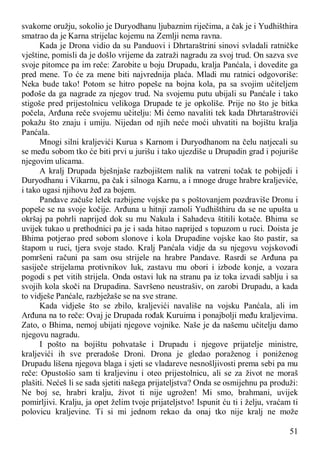 51
svakome oružju, sokolio je Duryodhanu ljubaznim riječima, a čak je i Yudhišthira
smatrao da je Karna strijelac kojemu na Zemlji nema ravna.
Kada je Drona vidio da su Panduovi i Dhrtaraštrini sinovi svladali ratničke
vještine, pomisli da je došlo vrijeme da zatraži nagradu za svoj trud. On sazva sve
svoje pitomce pa im reče: Zarobite u boju Drupadu, kralja Panćala, i dovedite ga
pred mene. To će za mene biti najvrednija plaća. Mladi mu ratnici odgovoriše:
Neka bude tako! Potom se hitro popeše na bojna kola, pa sa svojim učiteljem
pođoše da ga nagrade za njegov trud. Na svojemu putu ubijali su Panćale i tako
stigoše pred prijestolnicu velikoga Drupade te je opkoliše. Prije no što je bitka
počela, Arđuna reče svojemu učitelju: Mi ćemo navaliti tek kada Dhrtaraštrovići
pokažu što znaju i umiju. Nijedan od njih neće moći uhvatiti na bojištu kralja
Panćala.
Mnogi silni kraljevići Kurua s Karnom i Duryodhanom na čelu natjecali su
se među sobom tko će biti prvi u jurišu i tako ujezdiše u Drupadin grad i pojuriše
njegovim ulicama.
A kralj Drupada bješnjaše razbojištem nalik na vatreni točak te pobijedi i
Duryodhanu i Vikarnu, pa čak i silnoga Karnu, a i mnoge druge hrabre kraljeviće,
i tako ugasi njihovu žeđ za bojem.
Pandave začuše lelek razbijene vojske pa s poštovanjem pozdraviše Dronu i
popeše se na svoje kočije. Arđuna u hitnji zamoli Yudhišthiru da se ne upušta u
okršaj pa pohrli naprijed dok su mu Nakula i Sahadeva štitili kotače. Bhima se
uvijek tukao u prethodnici pa je i sada hitao naprijed s topuzom u ruci. Doista je
Bhima potjerao pred sobom slonove i kola Drupadine vojske kao što pastir, sa
štapom u ruci, tjera svoje stado. Kralj Panćala vidje da su njegovu vojskovođi
pomršeni računi pa sam osu strijele na hrabre Pandave. Rasrdi se Arđuna pa
sasiječe strijelama protivnikov luk, zastavu mu obori i izbode konje, a vozara
pogodi s pet vitih strijela. Onda ostavi luk na stranu pa iz toka izvadi sablju i sa
svojih kola skoči na Drupadina. Savršeno neustrašiv, on zarobi Drupadu, a kada
to vidješe Panćale, razbježaše se na sve strane.
Kada vidješe što se zbilo, kraljevići navališe na vojsku Panćala, ali im
Arđuna na to reče: Ovaj je Drupada rođak Kuruima i ponajbolji među kraljevima.
Zato, o Bhima, nemoj ubijati njegove vojnike. Naše je da našemu učitelju damo
njegovu nagradu.
I pošto na bojištu pohvataše i Drupadu i njegove prijatelje ministre,
kraljevići ih sve preradoše Droni. Drona je gledao poraženog i poniženog
Drupadu lišena njegova blaga i sjeti se vladareve nesnošljivosti prema sebi pa mu
reče: Opustošio sam ti kraljevinu i oteo prijestolnicu, ali se za život ne moraš
plašiti. Nećeš li se sada sjetiti našega prijateljstva? Onda se osmijehnu pa produži:
Ne boj se, hrabri kralju, život ti nije ugrožen! Mi smo, brahmani, uvijek
pomirljivi. Kralju, ja opet želim tvoje prijateljstvo! Ispunit ću ti i želju, vraćam ti
polovicu kraljevine. Ti si mi jednom rekao da onaj tko nije kralj ne može
 