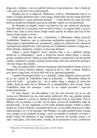 52
drugovati s kraljem i zato ću zadržati polovicu tvoje kraljevine. Ako ti bude po
volji, sjeti se da sam ti još uvijek prijatelj.
Drupada mu na to odgovori: Brahmane, ovakvoj velikodušnosti nije se ni
čuditi u čovjeka plemenite duše i silne snage. Zadovoljan sam što mogu prihvatiti
tvoje prijateljstvo i tvoju plemenitu ponudu. — I tako Drona od svega srca vrati
polovicu kraljevine Drupadi, pusti ga na slobodu i isprati sa svim počastima.
No Drupada ne mogaše vratiti svoj duševni mir niti zaboraviti poniženje.
Nije bilo nade da će svoj poraz moći osvetiti ni silom, a ni snagom duha, i on je to
dobro znao. Zato je lutao širom zemlje tražeći načina da dobije sina koji bi bio
moćno oružje njegove osvete.
Prođe godina dana od rata s Panćalama, a Dhrtaraštra odluči postaviti
Yudhišthiru, Panduova sina za zakonitoga nasljednika prijestolja. Učinio je to
zbog njegove nepokolebljivosti, postojanosti, strpljivosti, dobrostivosti, iskrenosti
i postojane pravdoljubivosti. Ubrzo Kuntin sin Yudhišthira nadmaši svojega oca u
dobru držanju, uljudnosti i marljivu izvršavanju dužnosti.
Arđuna i ostali Panduovi sinovi krenuše tada u rat i pokoriše mnoge
kraljevine te Dhananđaya79
posla u kraljevinu Kurua obilan plijen, a njezine
granice nadaleko proširi. Slušao je kralj Dhrtaraštra o junaštvima i sili tih moćnih
ratnika i najednom se njegovi osjećaji prema njima zatrovaše, pritisnuše ga brige i
više nije mogao oka sklopiti.
Tako mu jednom dođe i ministar Kanika pa stade besjediti:O kralju, čuvaj se
Panduovih sinova. Njihova dobrota i utjecaj na zlo su i tebi i tvojima. Pandave
jesu sinovi tvoga brata, ali što je bliži rod, to je opasnost pogubnija.
I građani Hastinapure često su se okupljali i jedan drugome glasno govorili
da je već vrijeme da Yudhišthira stupi na prijestolje. — Dhrtaraštra nikada ne
može biti kralj — govorahu oni —jer je rođen slijep, a slijepac ne može biti
vladar. Kralj ne može biti ni Bhišma jer se nepokolebljivo drži zavjeta. Samo
Yudhišthira može biti okrunjen i samo će on vladati pravedno i ispravno
kraljevinom Kurua.
Te riječi stigoše i do Duryodhane i još mu više otrovaše srce te on ode
svome ocu Dhrtaraštri pa mu stade gorko jadikovati: Oče moj, građani pričaju
kojekakve gluposti i sasvim su zaboravili poštovanje koje su nam dužni. Čak ni
Bhišmu više ne poštuju, a ni tebe više ne štede. Govore da Yudhišthira treba da
postane kralj, i to bez odgađanja, a to bi nama donijelo propast. Pandu je stekao
kraljevinu svojim vrlinama i nasljednim pravom, a ti nisi dobio krunu jer si rođen
slijep premda si je i ti bio dostojan. Ako Panduov sin sada naslijedi krunu svojega
oca, a njegov je sin naslijedi od njega, i sinov sin također je naslijedi, mi ćemo, o
kralju svijeta, biti isključeni iz toga nasljeđa i prezreni od cijeloga svijeta, a to
čeka i našu djecu. Zato učini nešto, o kralju, da ne postanemo ovisni i uzdržavani
79
Dhanamđaya "Osvojitelj blaga" pridjevak je junaka, a osobito Arđunin.
 