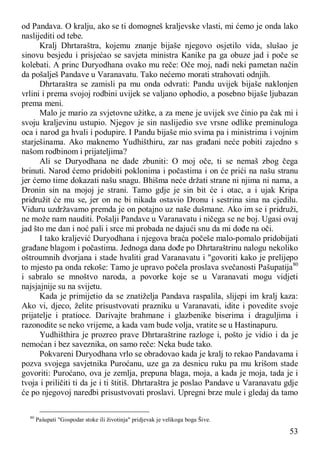 53
od Pandava. O kralju, ako se ti domogneš kraljevske vlasti, mi ćemo je onda lako
naslijediti od tebe.
Kralj Dhrtaraštra, kojemu znanje bijaše njegovo osjetilo vida, slušao je
sinovu besjedu i prisjećao se savjeta ministra Kanike pa ga obuze jad i poče se
kolebati. A princ Duryodhana ovako mu reče: Oče moj, nađi neki pametan način
da pošalješ Pandave u Varanavatu. Tako nećemo morati strahovati odnjih.
Dhrtaraštra se zamisli pa mu onda odvrati: Pandu uvijek bijaše naklonjen
vrlini i prema svojoj rodbini uvijek se valjano ophodio, a posebno bijaše ljubazan
prema meni.
Malo je mario za svjetovne užitke, a za mene je uvijek sve činio pa čak mi i
svoju kraljevinu ustupio. Njegov je sin naslijedio sve vrsne odlike preminuloga
oca i narod ga hvali i podupire. I Pandu bijaše mio svima pa i ministrima i vojnim
starješinama. Ako maknemo Yudhišthiru, zar nas građani neće pobiti zajedno s
našom rodbinom i prijateljima?
Ali se Duryodhana ne dade zbuniti: O moj oče, ti se nemaš zbog čega
brinuti. Narod ćemo pridobiti poklonima i počastima i on će prići na našu stranu
jer ćemo time dokazati našu snagu. Bhišma neće držati strane ni njima ni nama, a
Dronin sin na mojoj je strani. Tamo gdje je sin bit će i otac, a i ujak Kripa
pridružit će mu se, jer on ne bi nikada ostavio Dronu i sestrina sina na cjedilu.
Viduru uzdržavamo premda je on potajno uz naše dušmane. Ako im se i pridruži,
ne može nam nauditi. Pošalji Pandave u Varanavatu i ničega se ne boj. Ugasi ovaj
jad što me dan i noć pali i srce mi probada ne dajući snu da mi dođe na oči.
I tako kraljević Duryodhana i njegova braća počeše malo-pomalo pridobijati
građane blagom i počastima. Jednoga dana dođe po Dhrtaraštrinu nalogu nekoliko
oštroumnih dvorjana i stade hvaliti grad Varanavatu i "govoriti kako je prelijepo
to mjesto pa onda rekoše: Tamo je upravo počela proslava svečanosti Pašupatija80
i sabralo se mnoštvo naroda, a povorke koje se u Varanavati mogu vidjeti
najsjajnije su na svijetu.
Kada je primijetio da se znatiželja Pandava raspalila, slijepi im kralj kaza:
Ako vi, djeco, želite prisustvovati prazniku u Varanavati, idite i povedite svoje
prijatelje i pratioce. Darivajte brahmane i glazbenike biserima i draguljima i
razonodite se neko vrijeme, a kada vam bude volja, vratite se u Hastinapuru.
Yudhišthira je prozreo prave Dhrtaraštrine razloge i, pošto je vidio i da je
nemoćan i bez saveznika, on samo reče: Neka bude tako.
Pokvareni Duryodhana vrlo se obradovao kada je kralj to rekao Pandavama i
pozva svojega savjetnika Puroćanu, uze ga za desnicu ruku pa mu krišom stade
govoriti: Puroćano, ova je zemlja, prepuna blaga, moja, a kada je moja, tada je i
tvoja i priličiti ti da je i ti štitiš. Dhrtaraštra je poslao Pandave u Varanavatu gdje
će po njegovoj naredbi prisustvovati proslavi. Upregni brze mule i gledaj da tamo
80
Pašupati "Gospodar stoke ili životinja" pridjevak je velikoga boga Šive.
 