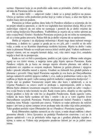 55
saznao. Opasnost koju je on predvidio sada nam se primakla. Zaštiti nas od nje,
ali tako da Puroćana ništa na sazna.
Bit će kako želiš — odgovori rudar i dade se u potaji pažljivo na posao.
Ubrzo je načinio velik podzemni prolaz koji je vodio iz kuće, a ulaz mu bješe na
sredini kuće skriven podom.
Puroćana je čekao godinu dana kako bi Pandave uljuljao u uvjerenju da im
ne prijeti nikakva opasnost, a i da bi sve izgledalo kao nesretan slučaj. Bio je vrlo
zadovoljan vidjevši da oni ništa ne sumnjaju i pomisli da je došlo vrijeme da
izvrši nalog kraljevića Duryodhane. Yudhišthira je osjetio da se nešto sprema pa
reče svojoj braći: Grešni i bezdušni Puroćana uvjeren je da mi ništa ne sumnjamo,
ali se u tome grdno prevario. Rekao bih da je došlo vrijeme da se spašavamo.
Došlo je vrijeme i za dijeljenje milostinje i Kunti toga dana nahrani mnogo
brahmana, a dođoše tu i gospe iz grada pa su svi jeli, pili i veselili se do mile
volje, a onda se uz Kuntino dopuštenje raziđoše kućama. Bijaše tu došla i neka
žena iz plemena Nišada sa svojih pet sinova želeći utoliti glad. Vođeni sudbinom i
opijeni vinom, oni ne mogoše krenuti dalje, već, više mrtvi nego živi, ostadoše
negdje u kući da tu prespavaju.
Kada su već svi bili u posteljama, podiže se jak vjetar a Bhima onda užegnu
oganj sa sve četiri strane, a najprije tamo gdje bijaše spavao Puroćana. Kada
Pandave vidješe da je kuću na mnogo mjesta uhvatio plamen, oni uđoše u
podzemni rov zajedno sa svojom majkom. Suknuo je golem plamen i njegova
huka i prasak izbudiše narod u mjestu. Građani su žalosnih lica gledali palaču u
plamenu i govorili: Onaj lupež Puroćana sagradio je svu kuću po Duryodhaninu
nalogu nakanivši uništiti njegove rođake i, evo, sada je podmetnuo vatru u nju. O,
sudbina je htjela da spali i sebe samog spalivši nedužne i neporočne kraljeviće! —
Cijelu noć su građani Varanavate stajali tako oko kuće i oplakivali, a za to
vrijeme Panduovi su sinovi izašli iz prokopa i, neprimijećeni, otišli u šumu.
Bhima bješe obdaren izuzetnom snagom i brzinom pa on uprti na sebe i majku i
svu svoju braću te tako krenuše na put. Kada svanu jutro, okupiše se oko zgarišta
brojni građani u želji da vide što se dogodilo Pandavama. Kada ugasiše vatru,
vidješe da kuća bješe sazdana od laka i smole i da je u vatri izgubio život
Duryodhanin savjetnik Puroćana. Počeše prekopavati tražeći Pandave i nađoše
nedužnu ženu Nišada i njezinih pet sinova. Vidurin se rudar prihvatio da raščisti
pepeo i pri tom je njime zatrpao otvor prokopa tako da nitko nije ništa primijetio.
Tako građani poslaše vijest Dhrtaraštri da su i Pandave i Puroćana izgorjeli.
Kralj Dhrtaraštra zaplaka saznavši za zlu vijest, a onda okupi rodbinu i obavi
posmrtne obrede i žrtve Ijevanice za podušje Panduovim sinovima i svi su ih
glasno oplakivali i sve je pritiskala teška tuga pa i građani plakahu zajedno s
njima, a samo se Vidura nije pretjerano predavao žalosti jer on je jedini znao
istinu.
 