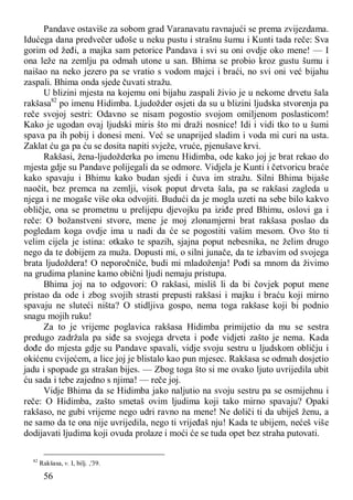 56
Pandave ostaviše za sobom grad Varanavatu ravnajući se prema zvijezdama.
Idućega dana predvečer uđoše u neku pustu i strašnu šumu i Kunti tada reče: Sva
gorim od žeđi, a majka sam petorice Pandava i svi su oni ovdje oko mene! — I
ona leže na zemlju pa odmah utone u san. Bhima se probio kroz gustu šumu i
naišao na neko jezero pa se vratio s vodom majci i braći, no svi oni već bijahu
zaspali. Bhima onda sjede čuvati stražu.
U blizini mjesta na kojemu oni bijahu zaspali živio je u nekome drvetu šala
rakšasa82
po imenu Hidimba. Ljudožder osjeti da su u blizini ljudska stvorenja pa
reče svojoj sestri: Odavno se nisam pogostio svojom omiljenom poslasticom!
Kako je ugodan ovaj ljudski miris što mi draži nosnice! Idi i vidi tko to u šumi
spava pa ih pobij i donesi meni. Već se unaprijed sladim i voda mi curi na usta.
Zaklat ću ga pa ću se dosita napiti svježe, vruće, pjenušave krvi.
Rakšasi, žena-ljudožderka po imenu Hidimba, ode kako joj je brat rekao do
mjesta gdje su Pandave polijegali da se odmore. Vidjela je Kunti i četvoricu braće
kako spavaju i Bhimu kako budan sjedi i čuva im stražu. Silni Bhima bijaše
naočit, bez premca na zemlji, visok poput drveta šala, pa se rakšasi zagleda u
njega i ne mogaše više oka odvojiti. Budući da je mogla uzeti na sebe bilo kakvo
obličje, ona se prometnu u prelijepu djevojku pa iziđe pred Bhimu, oslovi ga i
reče: O božanstveni stvore, mene je moj zlonamjerni brat rakšasa poslao da
pogledam koga ovdje ima u nadi da će se pogostiti vašim mesom. Ovo što ti
velim cijela je istina: otkako te spazih, sjajna poput nebesnika, ne želim drugo
nego da te dobijem za muža. Dopusti mi, o silni junače, da te izbavim od svojega
brata ljudoždera! O neporočniče, budi mi mladoženja! Pođi sa mnom da živimo
na grudima planine kamo obični ljudi nemaju pristupa.
Bhima joj na to odgovori: O rakšasi, misliš li da bi čovjek poput mene
pristao da ode i zbog svojih strasti prepusti rakšasi i majku i braću koji mirno
spavaju ne sluteći ništa? O stidljiva gospo, nema toga rakšase koji bi podnio
snagu mojih ruku!
Za to je vrijeme poglavica rakšasa Hidimba primijetio da mu se sestra
predugo zadržala pa siđe sa svojega drveta i pođe vidjeti zašto je nema. Kada
dođe do mjesta gdje su Pandave spavali, vidje svoju sestru u ljudskom obličju i
okićenu cvijećem, a lice joj je blistalo kao pun mjesec. Rakšasa se odmah dosjetio
jadu i spopade ga strašan bijes. — Zbog toga što si me ovako ljuto uvrijedila ubit
ću sada i tebe zajedno s njima! — reče joj.
Vidje Bhima da se Hidimba jako naljutio na svoju sestru pa se osmijehnu i
reče: O Hidimba, zašto smetaš ovim ljudima koji tako mirno spavaju? Opaki
rakšaso, ne gubi vrijeme nego udri ravno na mene! Ne doliči ti da ubiješ ženu, a
ne samo da te ona nije uvrijedila, nego ti vrijeđaš nju! Kada te ubijem, nećeš više
dodijavati ljudima koji ovuda prolaze i moći će se tuda opet bez straha putovati.
82
Rakšasa, v. I, bilj. ,'39.
 